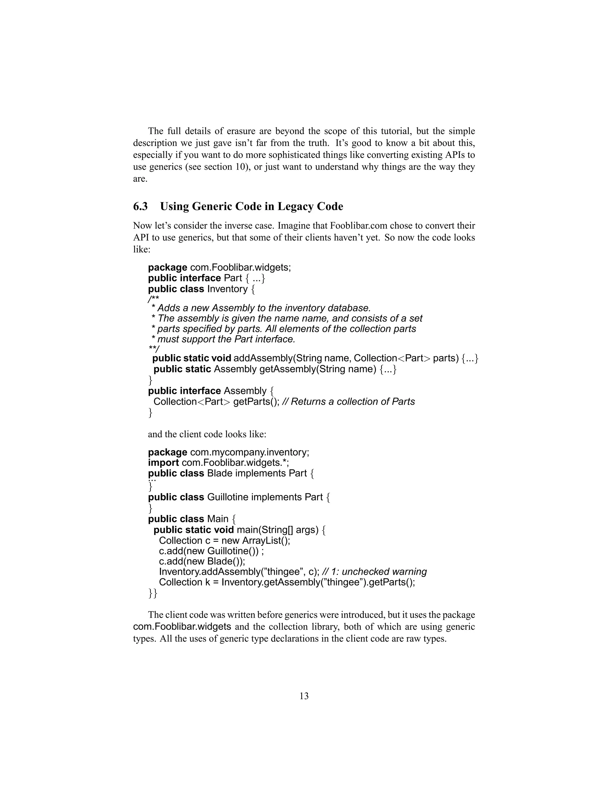 The full details of erasure are beyond the scope of this tutorial, but the simple
description we just gave isn’t far from the truth. It’s good to know a bit about this,
especially if you want to do more sophisticated things like converting existing APIs to
use generics (see section 10), or just want to understand why things are the way they
are.

6.3      Using Generic Code in Legacy Code
Now let’s consider the inverse case. Imagine that Fooblibar.com chose to convert their
API to use generics, but that some of their clients haven’t yet. So now the code looks
like:
      package com.Fooblibar.widgets;
      public interface Part { ...}
      public class Inventory {
      /**
       * Adds a new Assembly to the inventory database.
       * The assembly is given the name name, and consists of a set
       * parts speciﬁed by parts. All elements of the collection parts
       * must support the Part interface.
      **/
       public static void addAssembly(String name, Collection<Part> parts) {...}
        public static Assembly getAssembly(String name) {...}
      }
      public interface Assembly {
        Collection<Part> getParts(); // Returns a collection of Parts
      }

      and the client code looks like:
      package com.mycompany.inventory;
      import com.Fooblibar.widgets.*;
      public class Blade implements Part {
      ...
      }
      public class Guillotine implements Part {
      }
      public class Main {
        public static void main(String[] args) {
          Collection c = new ArrayList();
          c.add(new Guillotine()) ;
          c.add(new Blade());
          Inventory.addAssembly(”thingee”, c); // 1: unchecked warning
          Collection k = Inventory.getAssembly(”thingee”).getParts();
      }}

   The client code was written before generics were introduced, but it uses the package
com.Fooblibar.widgets and the collection library, both of which are using generic
types. All the uses of generic type declarations in the client code are raw types.




                                          13
 