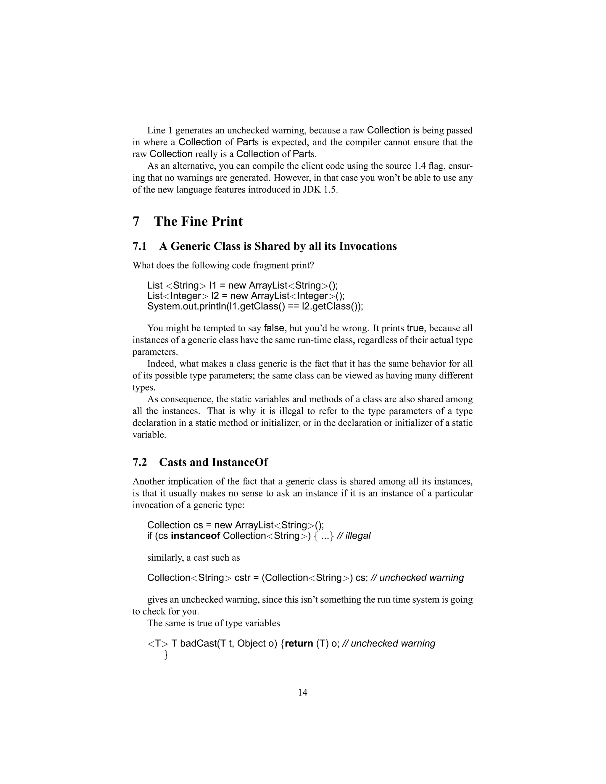Line 1 generates an unchecked warning, because a raw Collection is being passed
in where a Collection of Parts is expected, and the compiler cannot ensure that the
raw Collection really is a Collection of Parts.
    As an alternative, you can compile the client code using the source 1.4 ﬂag, ensur-
ing that no warnings are generated. However, in that case you won’t be able to use any
of the new language features introduced in JDK 1.5.


7      The Fine Print
7.1      A Generic Class is Shared by all its Invocations
What does the following code fragment print?

      List <String> l1 = new ArrayList<String>();
      List<Integer> l2 = new ArrayList<Integer>();
      System.out.println(l1.getClass() == l2.getClass());

     You might be tempted to say false, but you’d be wrong. It prints true, because all
instances of a generic class have the same run-time class, regardless of their actual type
parameters.
     Indeed, what makes a class generic is the fact that it has the same behavior for all
of its possible type parameters; the same class can be viewed as having many different
types.
     As consequence, the static variables and methods of a class are also shared among
all the instances. That is why it is illegal to refer to the type parameters of a type
declaration in a static method or initializer, or in the declaration or initializer of a static
variable.

7.2      Casts and InstanceOf
Another implication of the fact that a generic class is shared among all its instances,
is that it usually makes no sense to ask an instance if it is an instance of a particular
invocation of a generic type:

      Collection cs = new ArrayList<String>();
      if (cs instanceof Collection<String>) { ...} // illegal

      similarly, a cast such as

      Collection<String> cstr = (Collection<String>) cs; // unchecked warning

    gives an unchecked warning, since this isn’t something the run time system is going
to check for you.
    The same is true of type variables

      <T> T badCast(T t, Object o) {return (T) o; // unchecked warning
        }


                                              14
 