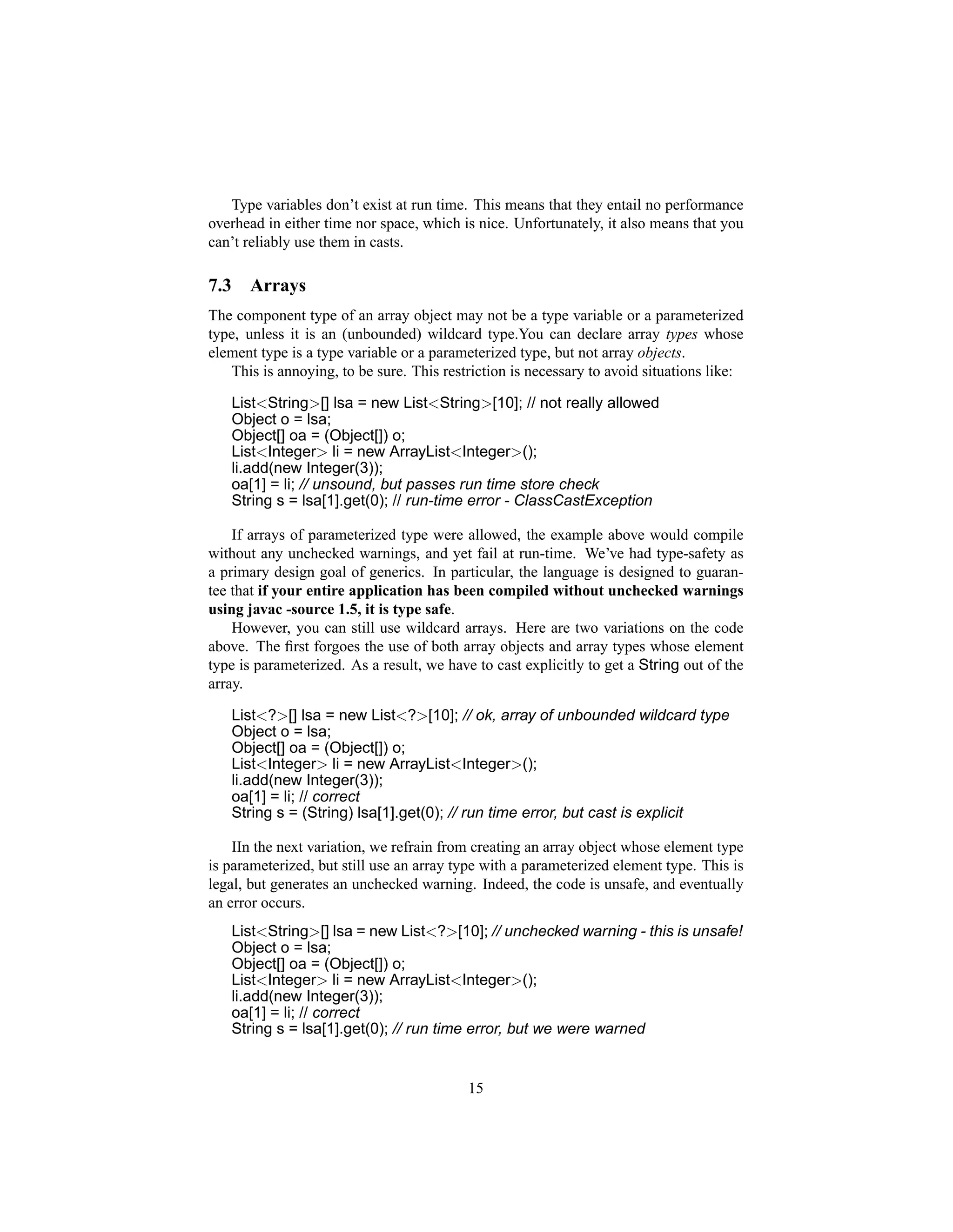 Type variables don’t exist at run time. This means that they entail no performance
overhead in either time nor space, which is nice. Unfortunately, it also means that you
can’t reliably use them in casts.

7.3     Arrays
The component type of an array object may not be a type variable or a parameterized
type, unless it is an (unbounded) wildcard type.You can declare array types whose
element type is a type variable or a parameterized type, but not array objects.
   This is annoying, to be sure. This restriction is necessary to avoid situations like:

      List<String>[] lsa = new List<String>[10]; // not really allowed
      Object o = lsa;
      Object[] oa = (Object[]) o;
      List<Integer> li = new ArrayList<Integer>();
      li.add(new Integer(3));
      oa[1] = li; // unsound, but passes run time store check
      String s = lsa[1].get(0); // run-time error - ClassCastException

    If arrays of parameterized type were allowed, the example above would compile
without any unchecked warnings, and yet fail at run-time. We’ve had type-safety as
a primary design goal of generics. In particular, the language is designed to guaran-
tee that if your entire application has been compiled without unchecked warnings
using javac -source 1.5, it is type safe.
    However, you can still use wildcard arrays. Here are two variations on the code
above. The ﬁrst forgoes the use of both array objects and array types whose element
type is parameterized. As a result, we have to cast explicitly to get a String out of the
array.

      List<?>[] lsa = new List<?>[10]; // ok, array of unbounded wildcard type
      Object o = lsa;
      Object[] oa = (Object[]) o;
      List<Integer> li = new ArrayList<Integer>();
      li.add(new Integer(3));
      oa[1] = li; // correct
      String s = (String) lsa[1].get(0); // run time error, but cast is explicit

    IIn the next variation, we refrain from creating an array object whose element type
is parameterized, but still use an array type with a parameterized element type. This is
legal, but generates an unchecked warning. Indeed, the code is unsafe, and eventually
an error occurs.
      List<String>[] lsa = new List<?>[10]; // unchecked warning - this is unsafe!
      Object o = lsa;
      Object[] oa = (Object[]) o;
      List<Integer> li = new ArrayList<Integer>();
      li.add(new Integer(3));
      oa[1] = li; // correct
      String s = lsa[1].get(0); // run time error, but we were warned


                                           15
 