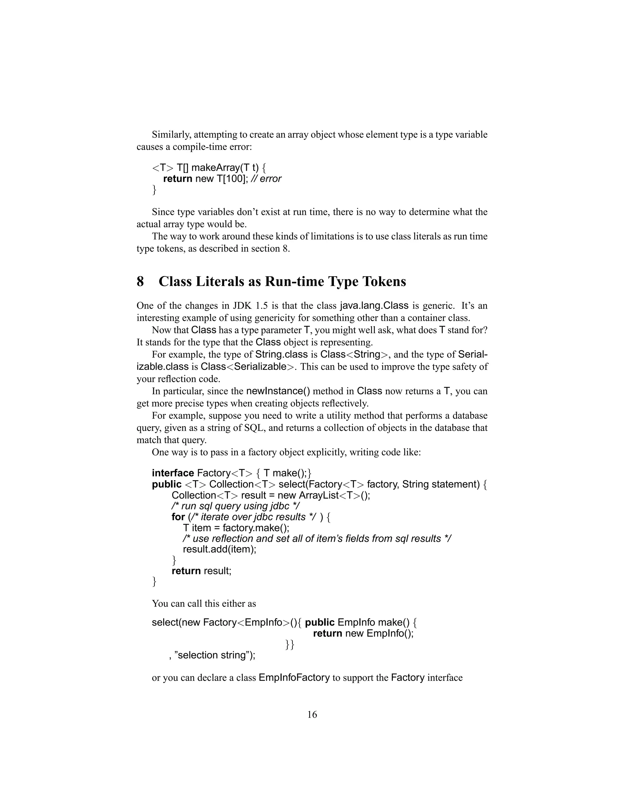 Similarly, attempting to create an array object whose element type is a type variable
causes a compile-time error:

    <T> T[] makeArray(T t) {
      return new T[100]; // error
    }

    Since type variables don’t exist at run time, there is no way to determine what the
actual array type would be.
    The way to work around these kinds of limitations is to use class literals as run time
type tokens, as described in section 8.


8    Class Literals as Run-time Type Tokens
One of the changes in JDK 1.5 is that the class java.lang.Class is generic. It’s an
interesting example of using genericity for something other than a container class.
     Now that Class has a type parameter T, you might well ask, what does T stand for?
It stands for the type that the Class object is representing.
     For example, the type of String.class is Class<String>, and the type of Serial-
izable.class is Class<Serializable>. This can be used to improve the type safety of
your reﬂection code.
     In particular, since the newInstance() method in Class now returns a T, you can
get more precise types when creating objects reﬂectively.
     For example, suppose you need to write a utility method that performs a database
query, given as a string of SQL, and returns a collection of objects in the database that
match that query.
     One way is to pass in a factory object explicitly, writing code like:

    interface Factory<T> { T make();}
    public <T> Collection<T> select(Factory<T> factory, String statement) {
        Collection<T> result = new ArrayList<T>();
        /* run sql query using jdbc */
        for (/* iterate over jdbc results */ ) {
           T item = factory.make();
           /* use reﬂection and set all of item’s ﬁelds from sql results */
           result.add(item);
        }
        return result;
    }

    You can call this either as
    select(new Factory<EmpInfo>(){ public EmpInfo make() {
                                    return new EmpInfo();
                               }}
        , ”selection string”);

    or you can declare a class EmpInfoFactory to support the Factory interface


                                           16
 
