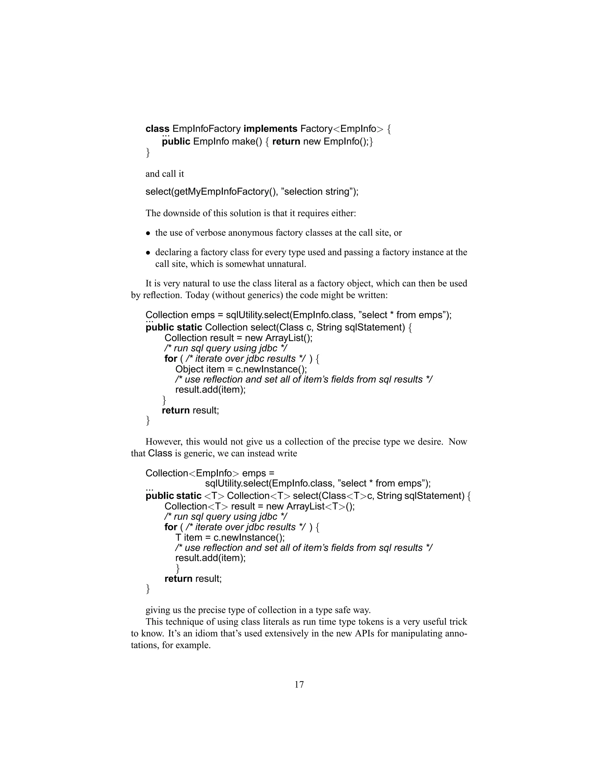 class EmpInfoFactory implements Factory<EmpInfo> {
       ...
       public EmpInfo make() { return new EmpInfo();}
   }

   and call it
   select(getMyEmpInfoFactory(), ”selection string”);

   The downside of this solution is that it requires either:

   • the use of verbose anonymous factory classes at the call site, or
   • declaring a factory class for every type used and passing a factory instance at the
     call site, which is somewhat unnatural.
    It is very natural to use the class literal as a factory object, which can then be used
by reﬂection. Today (without generics) the code might be written:

   Collection emps = sqlUtility.select(EmpInfo.class, ”select * from emps”);
   ...
   public static Collection select(Class c, String sqlStatement) {
        Collection result = new ArrayList();
        /* run sql query using jdbc */
        for ( /* iterate over jdbc results */ ) {
           Object item = c.newInstance();
           /* use reﬂection and set all of item’s ﬁelds from sql results */
           result.add(item);
       }
       return result;
   }

    However, this would not give us a collection of the precise type we desire. Now
that Class is generic, we can instead write

   Collection<EmpInfo> emps =
   ...             sqlUtility.select(EmpInfo.class, ”select * from emps”);
   public static <T> Collection<T> select(Class<T>c, String sqlStatement) {
       Collection<T> result = new ArrayList<T>();
       /* run sql query using jdbc */
       for ( /* iterate over jdbc results */ ) {
          T item = c.newInstance();
          /* use reﬂection and set all of item’s ﬁelds from sql results */
          result.add(item);
          }
       return result;
   }

    giving us the precise type of collection in a type safe way.
    This technique of using class literals as run time type tokens is a very useful trick
to know. It’s an idiom that’s used extensively in the new APIs for manipulating anno-
tations, for example.



                                            17
 