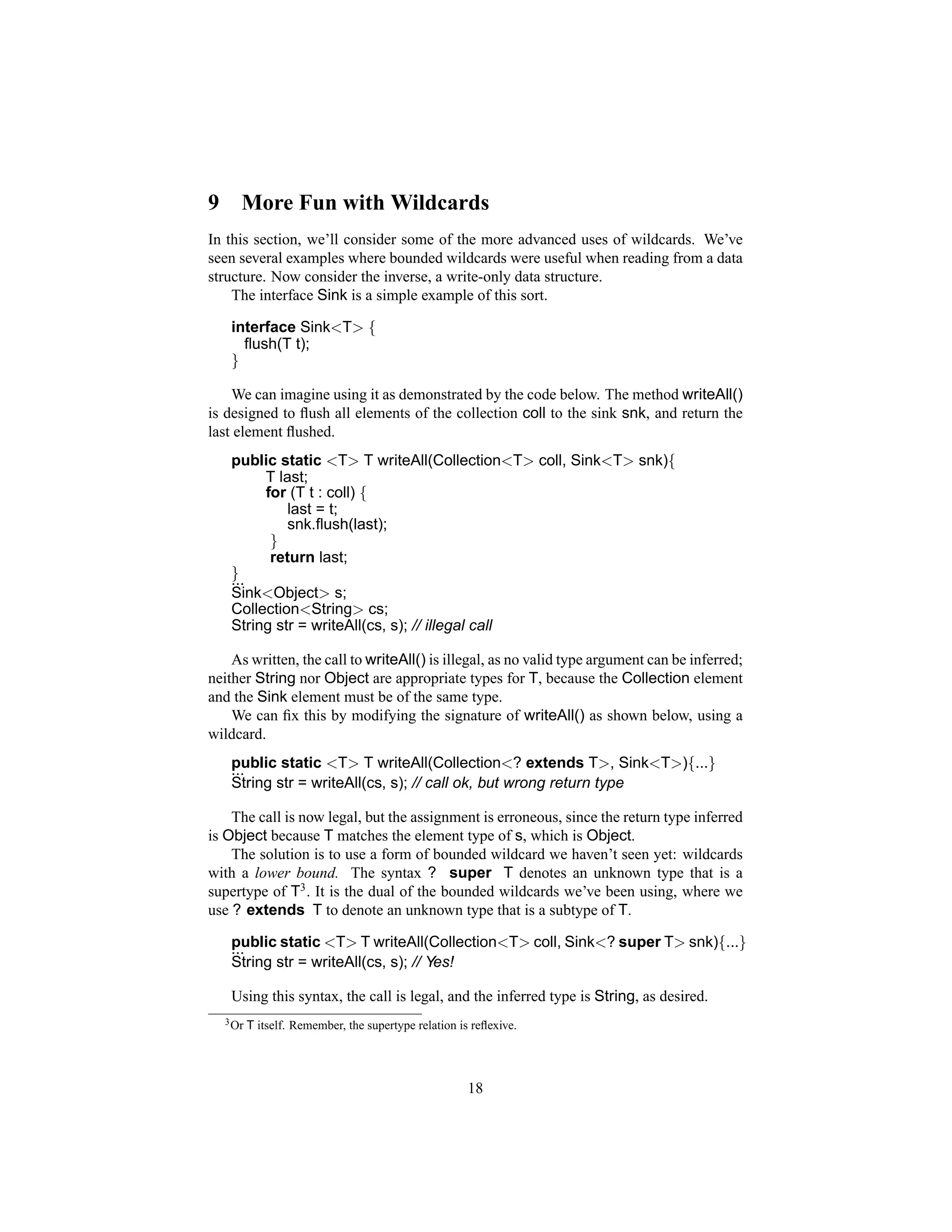 9      More Fun with Wildcards
In this section, we’ll consider some of the more advanced uses of wildcards. We’ve
seen several examples where bounded wildcards were useful when reading from a data
structure. Now consider the inverse, a write-only data structure.
    The interface Sink is a simple example of this sort.

     interface Sink<T> {
       ﬂush(T t);
     }

    We can imagine using it as demonstrated by the code below. The method writeAll()
is designed to ﬂush all elements of the collection coll to the sink snk, and return the
last element ﬂushed.
     public static <T> T writeAll(Collection<T> coll, Sink<T> snk){
          T last;
          for (T t : coll) {
              last = t;
              snk.ﬂush(last);
           }
           return last;
     }
     ...
     Sink<Object> s;
     Collection<String> cs;
     String str = writeAll(cs, s); // illegal call

    As written, the call to writeAll() is illegal, as no valid type argument can be inferred;
neither String nor Object are appropriate types for T, because the Collection element
and the Sink element must be of the same type.
    We can ﬁx this by modifying the signature of writeAll() as shown below, using a
wildcard.
     public static <T> T writeAll(Collection<? extends T>, Sink<T>){...}
     ...
     String str = writeAll(cs, s); // call ok, but wrong return type

    The call is now legal, but the assignment is erroneous, since the return type inferred
is Object because T matches the element type of s, which is Object.
    The solution is to use a form of bounded wildcard we haven’t seen yet: wildcards
with a lower bound. The syntax ? super T denotes an unknown type that is a
supertype of T3 . It is the dual of the bounded wildcards we’ve been using, where we
use ? extends T to denote an unknown type that is a subtype of T.

     public static <T> T writeAll(Collection<T> coll, Sink<? super T> snk){...}
     ...
     String str = writeAll(cs, s); // Yes!

     Using this syntax, the call is legal, and the inferred type is String, as desired.
    3 Or   T itself. Remember, the supertype relation is reﬂexive.




                                                        18
 
