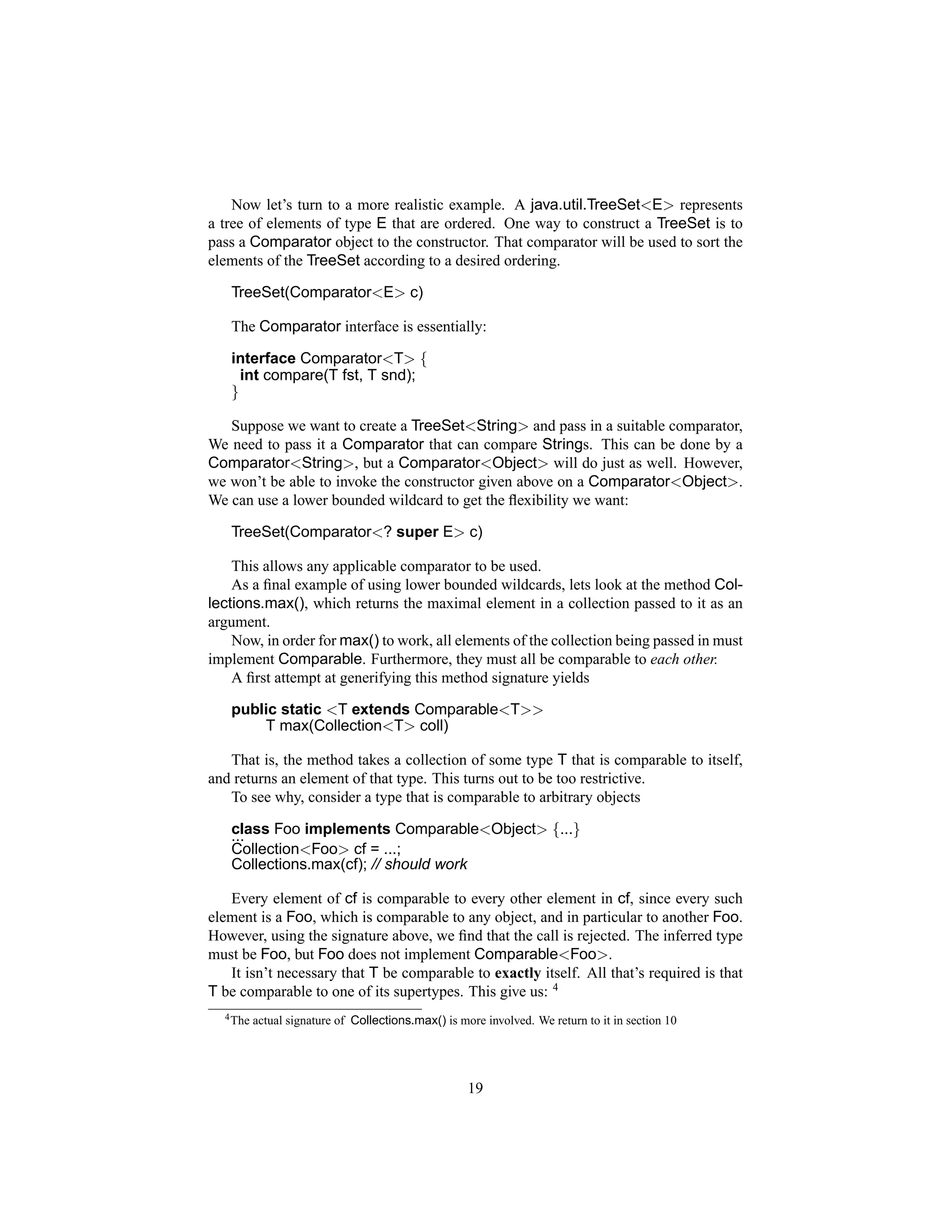 Now let’s turn to a more realistic example. A java.util.TreeSet<E> represents
a tree of elements of type E that are ordered. One way to construct a TreeSet is to
pass a Comparator object to the constructor. That comparator will be used to sort the
elements of the TreeSet according to a desired ordering.

   TreeSet(Comparator<E> c)

   The Comparator interface is essentially:

   interface Comparator<T> {
     int compare(T fst, T snd);
   }

   Suppose we want to create a TreeSet<String> and pass in a suitable comparator,
We need to pass it a Comparator that can compare Strings. This can be done by a
Comparator<String>, but a Comparator<Object> will do just as well. However,
we won’t be able to invoke the constructor given above on a Comparator<Object>.
We can use a lower bounded wildcard to get the ﬂexibility we want:

   TreeSet(Comparator<? super E> c)

    This allows any applicable comparator to be used.
    As a ﬁnal example of using lower bounded wildcards, lets look at the method Col-
lections.max(), which returns the maximal element in a collection passed to it as an
argument.
    Now, in order for max() to work, all elements of the collection being passed in must
implement Comparable. Furthermore, they must all be comparable to each other.
    A ﬁrst attempt at generifying this method signature yields

   public static <T extends Comparable<T>>
       T max(Collection<T> coll)

   That is, the method takes a collection of some type T that is comparable to itself,
and returns an element of that type. This turns out to be too restrictive.
   To see why, consider a type that is comparable to arbitrary objects

   class Foo implements Comparable<Object> {...}
   ...
   Collection<Foo> cf = ...;
   Collections.max(cf); // should work

   Every element of cf is comparable to every other element in cf, since every such
element is a Foo, which is comparable to any object, and in particular to another Foo.
However, using the signature above, we ﬁnd that the call is rejected. The inferred type
must be Foo, but Foo does not implement Comparable<Foo>.
   It isn’t necessary that T be comparable to exactly itself. All that’s required is that
T be comparable to one of its supertypes. This give us: 4
  4 The   actual signature of Collections.max() is more involved. We return to it in section 10




                                                     19
 