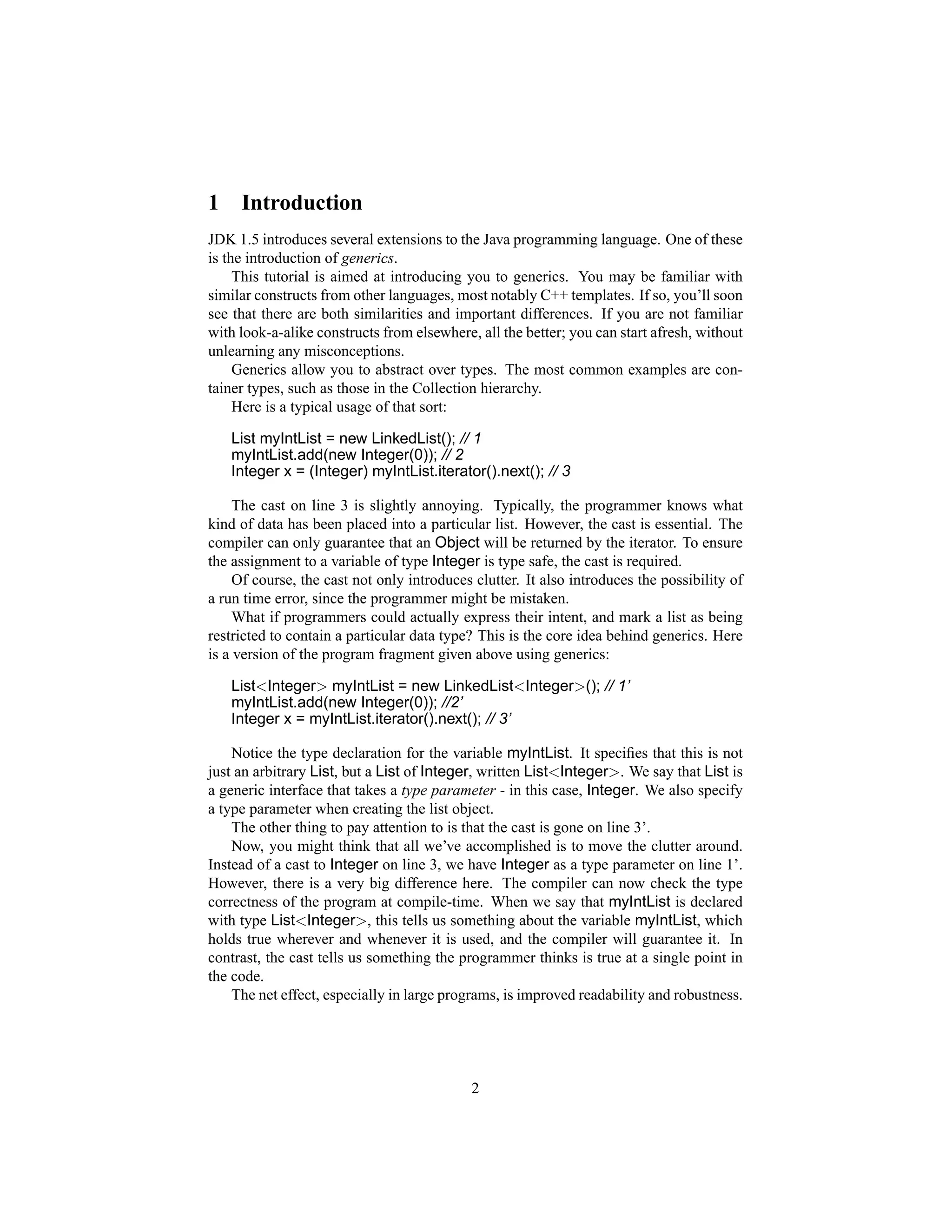 1    Introduction
JDK 1.5 introduces several extensions to the Java programming language. One of these
is the introduction of generics.
     This tutorial is aimed at introducing you to generics. You may be familiar with
similar constructs from other languages, most notably C++ templates. If so, you’ll soon
see that there are both similarities and important differences. If you are not familiar
with look-a-alike constructs from elsewhere, all the better; you can start afresh, without
unlearning any misconceptions.
     Generics allow you to abstract over types. The most common examples are con-
tainer types, such as those in the Collection hierarchy.
     Here is a typical usage of that sort:

    List myIntList = new LinkedList(); // 1
    myIntList.add(new Integer(0)); // 2
    Integer x = (Integer) myIntList.iterator().next(); // 3

     The cast on line 3 is slightly annoying. Typically, the programmer knows what
kind of data has been placed into a particular list. However, the cast is essential. The
compiler can only guarantee that an Object will be returned by the iterator. To ensure
the assignment to a variable of type Integer is type safe, the cast is required.
     Of course, the cast not only introduces clutter. It also introduces the possibility of
a run time error, since the programmer might be mistaken.
     What if programmers could actually express their intent, and mark a list as being
restricted to contain a particular data type? This is the core idea behind generics. Here
is a version of the program fragment given above using generics:

    List<Integer> myIntList = new LinkedList<Integer>(); // 1’
    myIntList.add(new Integer(0)); //2’
    Integer x = myIntList.iterator().next(); // 3’

    Notice the type declaration for the variable myIntList. It speciﬁes that this is not
just an arbitrary List, but a List of Integer, written List<Integer>. We say that List is
a generic interface that takes a type parameter - in this case, Integer. We also specify
a type parameter when creating the list object.
    The other thing to pay attention to is that the cast is gone on line 3’.
    Now, you might think that all we’ve accomplished is to move the clutter around.
Instead of a cast to Integer on line 3, we have Integer as a type parameter on line 1’.
However, there is a very big difference here. The compiler can now check the type
correctness of the program at compile-time. When we say that myIntList is declared
with type List<Integer>, this tells us something about the variable myIntList, which
holds true wherever and whenever it is used, and the compiler will guarantee it. In
contrast, the cast tells us something the programmer thinks is true at a single point in
the code.
    The net effect, especially in large programs, is improved readability and robustness.




                                            2
 