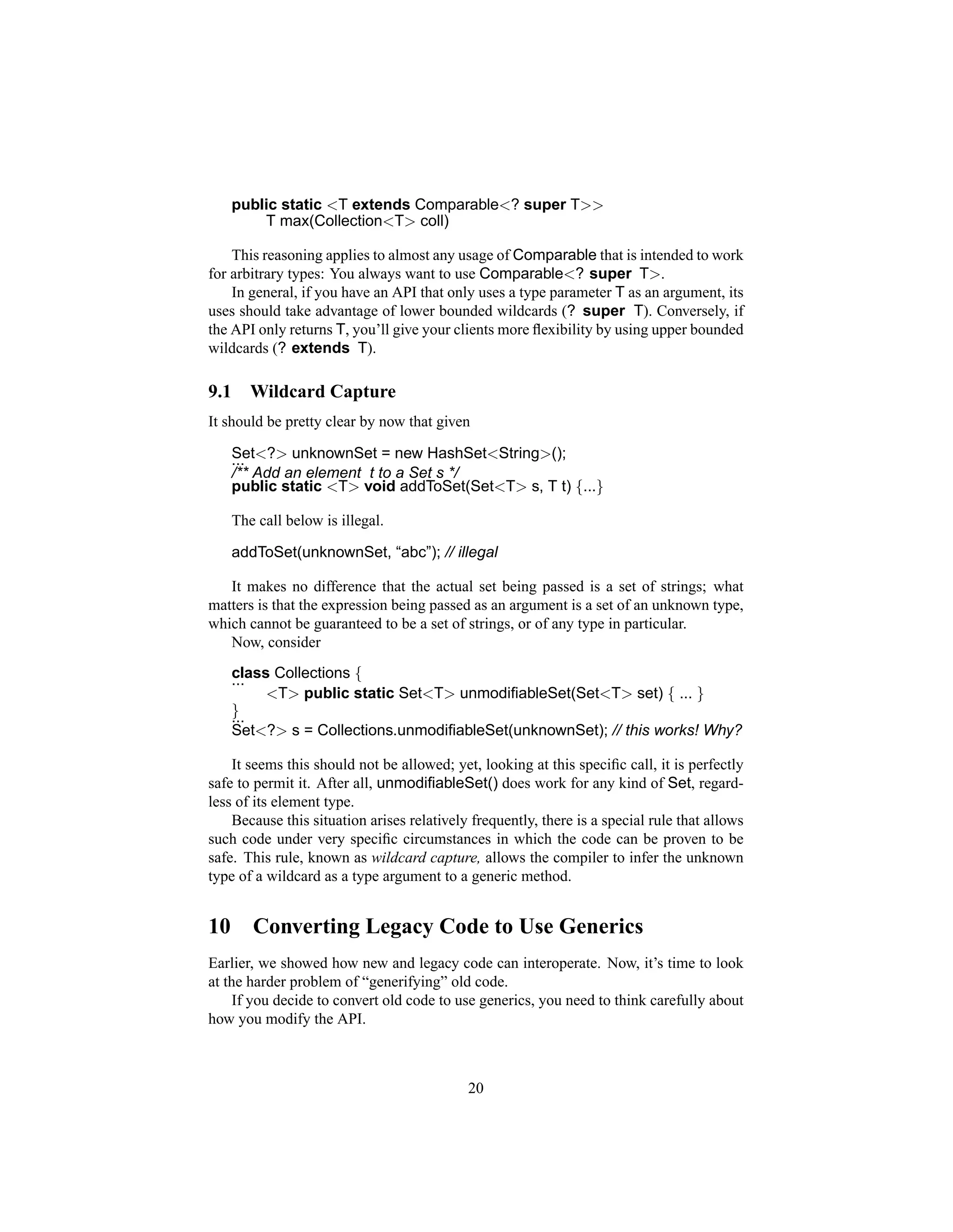 public static <T extends Comparable<? super T>>
          T max(Collection<T> coll)

    This reasoning applies to almost any usage of Comparable that is intended to work
for arbitrary types: You always want to use Comparable<? super T>.
    In general, if you have an API that only uses a type parameter T as an argument, its
uses should take advantage of lower bounded wildcards (? super T). Conversely, if
the API only returns T, you’ll give your clients more ﬂexibility by using upper bounded
wildcards (? extends T).

9.1      Wildcard Capture
It should be pretty clear by now that given

      Set<?> unknownSet = new HashSet<String>();
      ...
      /** Add an element t to a Set s */
      public static <T> void addToSet(Set<T> s, T t) {...}

      The call below is illegal.

      addToSet(unknownSet, “abc”); // illegal

   It makes no difference that the actual set being passed is a set of strings; what
matters is that the expression being passed as an argument is a set of an unknown type,
which cannot be guaranteed to be a set of strings, or of any type in particular.
   Now, consider
      class Collections {
      ...
           <T> public static Set<T> unmodiﬁableSet(Set<T> set) { ... }
      }
      ...
      Set<?> s = Collections.unmodiﬁableSet(unknownSet); // this works! Why?

    It seems this should not be allowed; yet, looking at this speciﬁc call, it is perfectly
safe to permit it. After all, unmodiﬁableSet() does work for any kind of Set, regard-
less of its element type.
    Because this situation arises relatively frequently, there is a special rule that allows
such code under very speciﬁc circumstances in which the code can be proven to be
safe. This rule, known as wildcard capture, allows the compiler to infer the unknown
type of a wildcard as a type argument to a generic method.


10       Converting Legacy Code to Use Generics
Earlier, we showed how new and legacy code can interoperate. Now, it’s time to look
at the harder problem of “generifying” old code.
    If you decide to convert old code to use generics, you need to think carefully about
how you modify the API.



                                            20
 