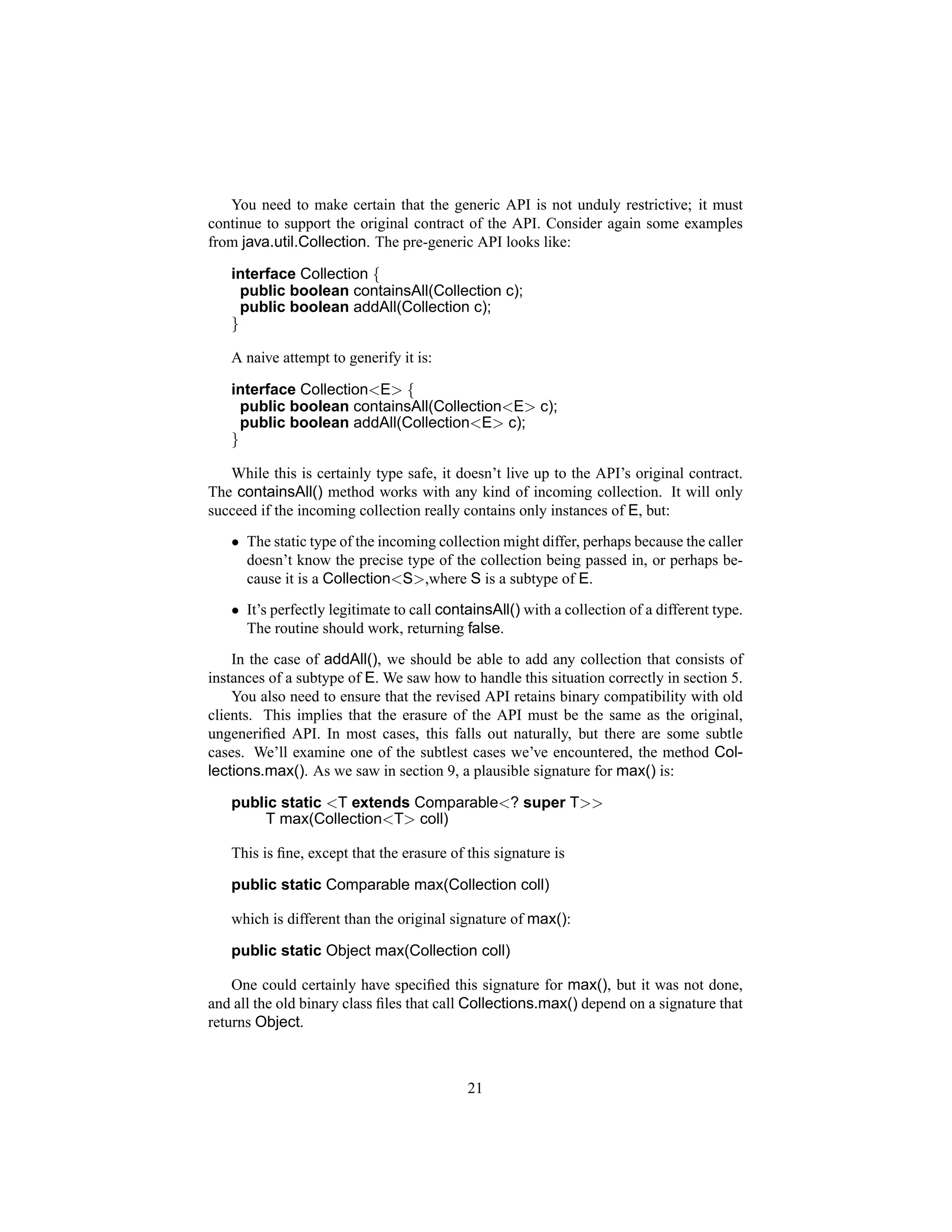 You need to make certain that the generic API is not unduly restrictive; it must
continue to support the original contract of the API. Consider again some examples
from java.util.Collection. The pre-generic API looks like:

   interface Collection {
     public boolean containsAll(Collection c);
     public boolean addAll(Collection c);
   }

   A naive attempt to generify it is:

   interface Collection<E> {
     public boolean containsAll(Collection<E> c);
     public boolean addAll(Collection<E> c);
   }

   While this is certainly type safe, it doesn’t live up to the API’s original contract.
The containsAll() method works with any kind of incoming collection. It will only
succeed if the incoming collection really contains only instances of E, but:
   • The static type of the incoming collection might differ, perhaps because the caller
     doesn’t know the precise type of the collection being passed in, or perhaps be-
     cause it is a Collection<S>,where S is a subtype of E.
   • It’s perfectly legitimate to call containsAll() with a collection of a different type.
     The routine should work, returning false.
    In the case of addAll(), we should be able to add any collection that consists of
instances of a subtype of E. We saw how to handle this situation correctly in section 5.
    You also need to ensure that the revised API retains binary compatibility with old
clients. This implies that the erasure of the API must be the same as the original,
ungeneriﬁed API. In most cases, this falls out naturally, but there are some subtle
cases. We’ll examine one of the subtlest cases we’ve encountered, the method Col-
lections.max(). As we saw in section 9, a plausible signature for max() is:

   public static <T extends Comparable<? super T>>
       T max(Collection<T> coll)

   This is ﬁne, except that the erasure of this signature is

   public static Comparable max(Collection coll)

   which is different than the original signature of max():

   public static Object max(Collection coll)

    One could certainly have speciﬁed this signature for max(), but it was not done,
and all the old binary class ﬁles that call Collections.max() depend on a signature that
returns Object.



                                           21
 