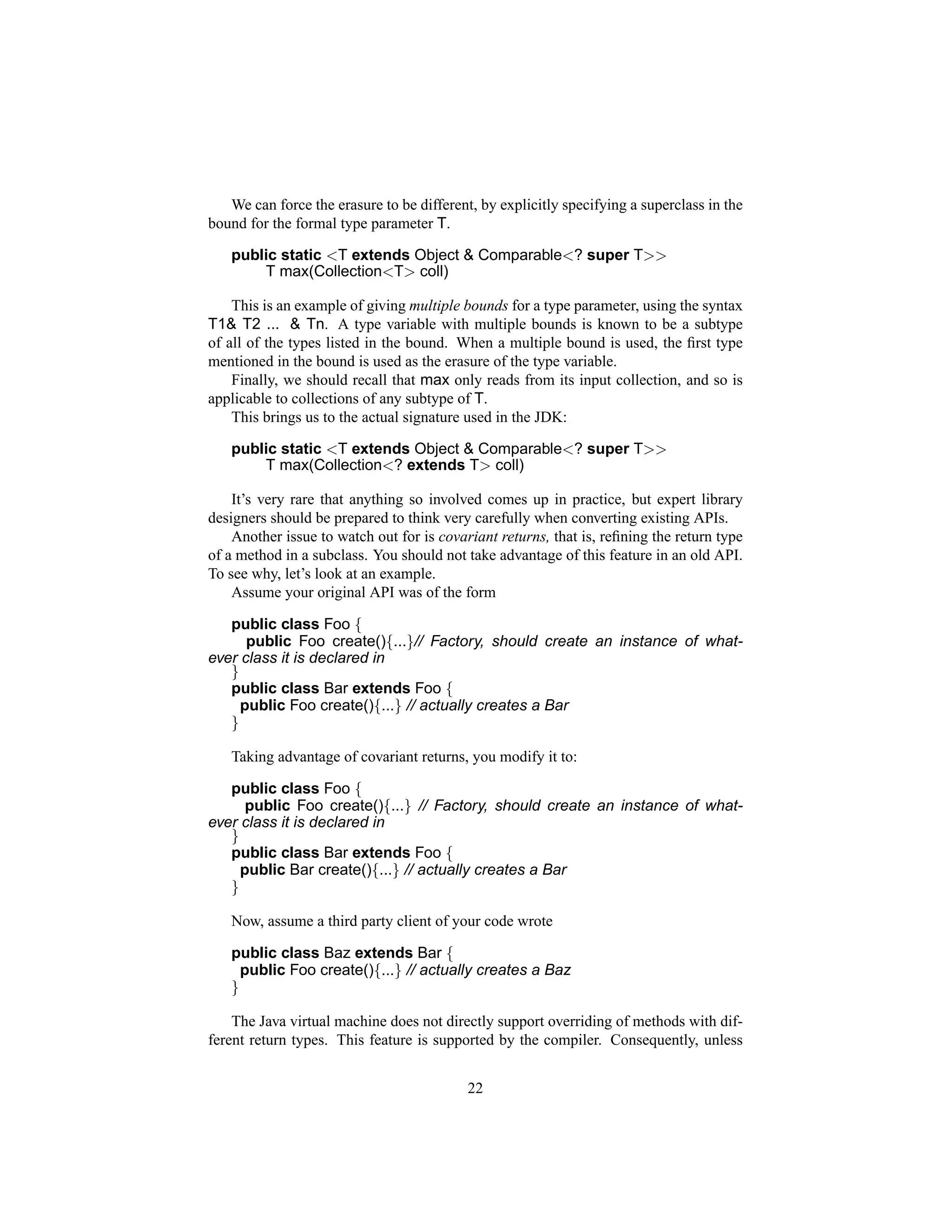 We can force the erasure to be different, by explicitly specifying a superclass in the
bound for the formal type parameter T.

   public static <T extends Object & Comparable<? super T>>
       T max(Collection<T> coll)

    This is an example of giving multiple bounds for a type parameter, using the syntax
T1& T2 ... & Tn. A type variable with multiple bounds is known to be a subtype
of all of the types listed in the bound. When a multiple bound is used, the ﬁrst type
mentioned in the bound is used as the erasure of the type variable.
    Finally, we should recall that max only reads from its input collection, and so is
applicable to collections of any subtype of T.
    This brings us to the actual signature used in the JDK:

   public static <T extends Object & Comparable<? super T>>
       T max(Collection<? extends T> coll)

    It’s very rare that anything so involved comes up in practice, but expert library
designers should be prepared to think very carefully when converting existing APIs.
    Another issue to watch out for is covariant returns, that is, reﬁning the return type
of a method in a subclass. You should not take advantage of this feature in an old API.
To see why, let’s look at an example.
    Assume your original API was of the form

   public class Foo {
      public Foo create(){...}// Factory, should create an instance of what-
ever class it is declared in
   }
   public class Bar extends Foo {
     public Foo create(){...} // actually creates a Bar
   }

   Taking advantage of covariant returns, you modify it to:

   public class Foo {
      public Foo create(){...} // Factory, should create an instance of what-
ever class it is declared in
   }
   public class Bar extends Foo {
     public Bar create(){...} // actually creates a Bar
   }

   Now, assume a third party client of your code wrote

   public class Baz extends Bar {
     public Foo create(){...} // actually creates a Baz
   }

    The Java virtual machine does not directly support overriding of methods with dif-
ferent return types. This feature is supported by the compiler. Consequently, unless


                                           22
 