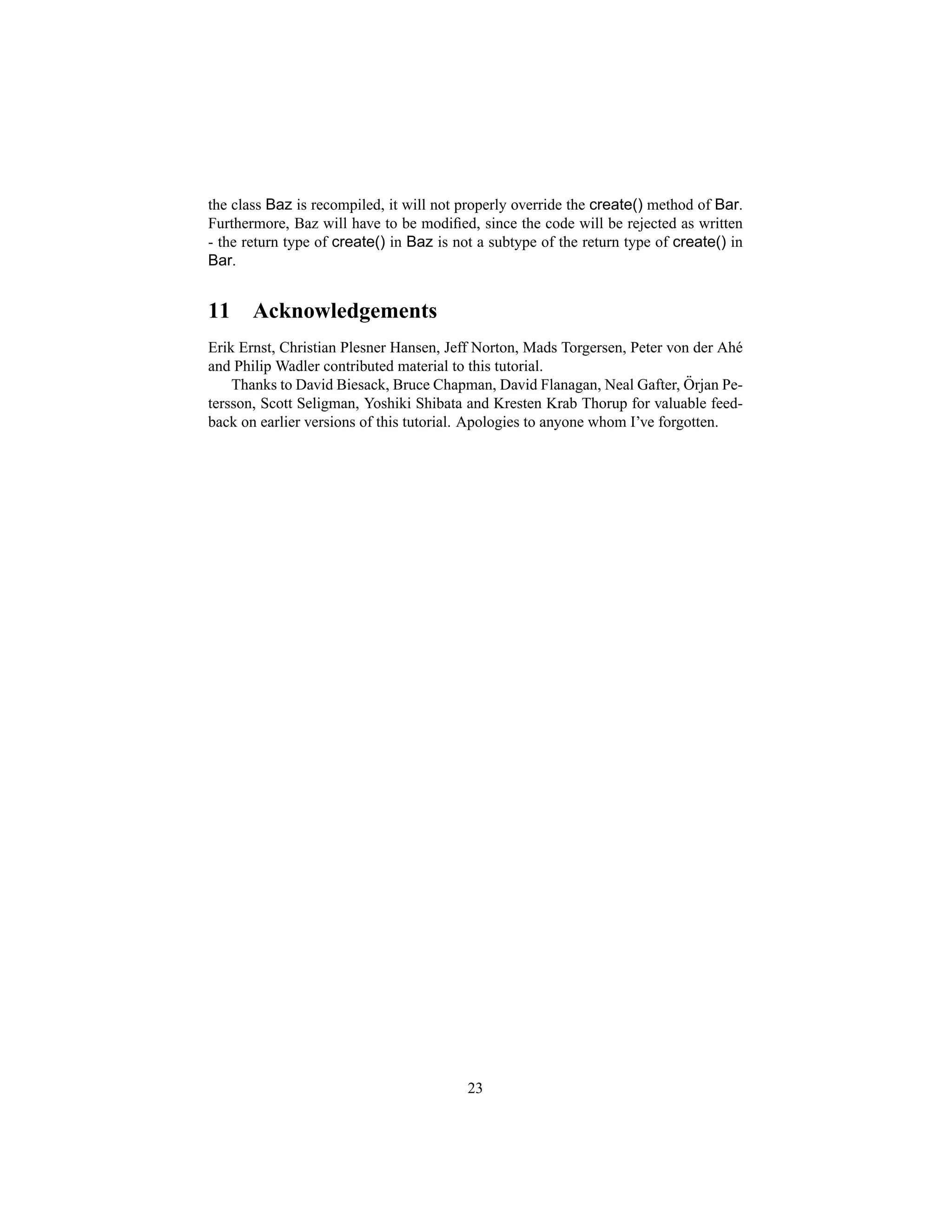 the class Baz is recompiled, it will not properly override the create() method of Bar.
Furthermore, Baz will have to be modiﬁed, since the code will be rejected as written
- the return type of create() in Baz is not a subtype of the return type of create() in
Bar.


11     Acknowledgements
Erik Ernst, Christian Plesner Hansen, Jeff Norton, Mads Torgersen, Peter von der Ah´e
and Philip Wadler contributed material to this tutorial.
                                                                             ¨
    Thanks to David Biesack, Bruce Chapman, David Flanagan, Neal Gafter, Orjan Pe-
tersson, Scott Seligman, Yoshiki Shibata and Kresten Krab Thorup for valuable feed-
back on earlier versions of this tutorial. Apologies to anyone whom I’ve forgotten.




                                          23
 