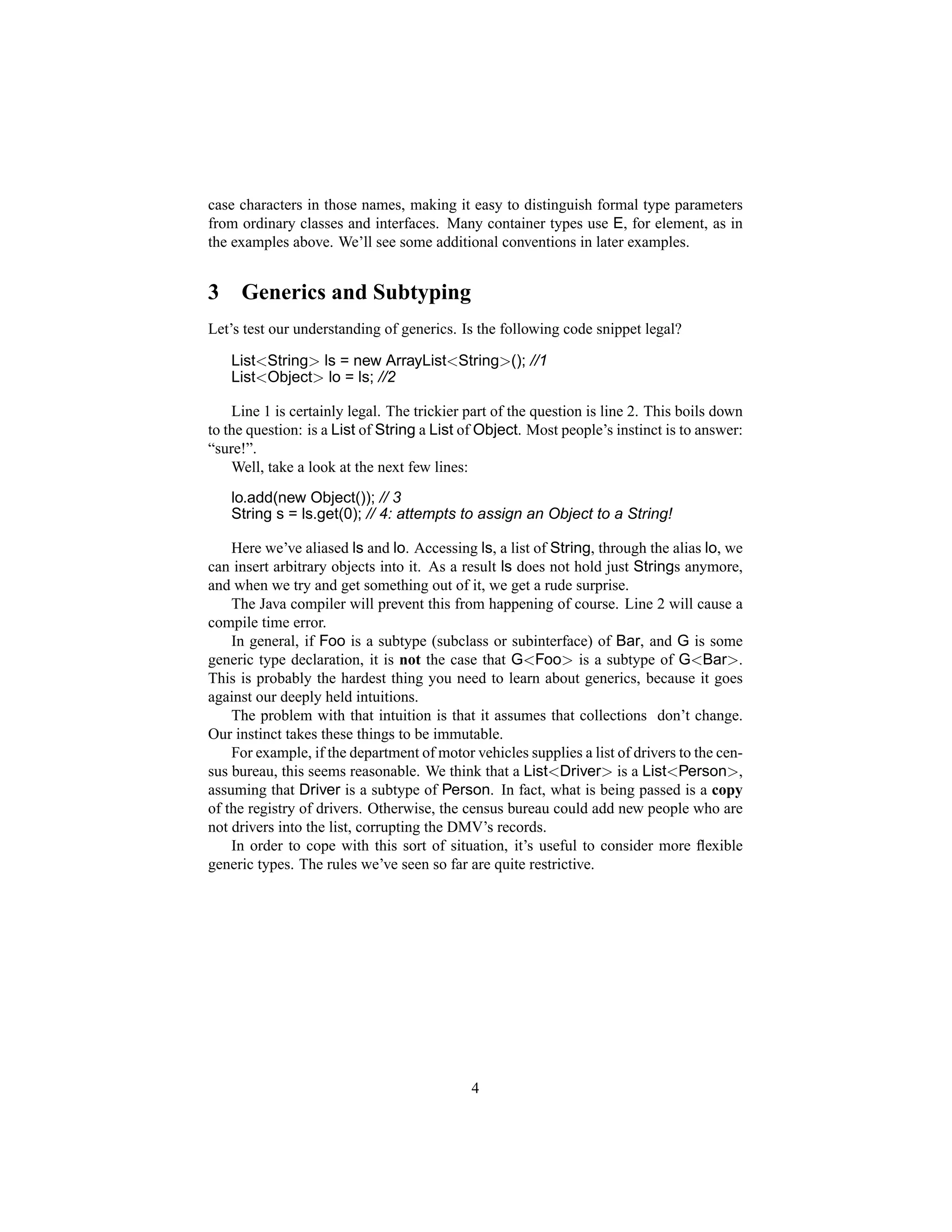 case characters in those names, making it easy to distinguish formal type parameters
from ordinary classes and interfaces. Many container types use E, for element, as in
the examples above. We’ll see some additional conventions in later examples.


3    Generics and Subtyping
Let’s test our understanding of generics. Is the following code snippet legal?

    List<String> ls = new ArrayList<String>(); //1
    List<Object> lo = ls; //2

    Line 1 is certainly legal. The trickier part of the question is line 2. This boils down
to the question: is a List of String a List of Object. Most people’s instinct is to answer:
“sure!”.
    Well, take a look at the next few lines:
    lo.add(new Object()); // 3
    String s = ls.get(0); // 4: attempts to assign an Object to a String!

    Here we’ve aliased ls and lo. Accessing ls, a list of String, through the alias lo, we
can insert arbitrary objects into it. As a result ls does not hold just Strings anymore,
and when we try and get something out of it, we get a rude surprise.
    The Java compiler will prevent this from happening of course. Line 2 will cause a
compile time error.
    In general, if Foo is a subtype (subclass or subinterface) of Bar, and G is some
generic type declaration, it is not the case that G<Foo> is a subtype of G<Bar>.
This is probably the hardest thing you need to learn about generics, because it goes
against our deeply held intuitions.
    The problem with that intuition is that it assumes that collections don’t change.
Our instinct takes these things to be immutable.
    For example, if the department of motor vehicles supplies a list of drivers to the cen-
sus bureau, this seems reasonable. We think that a List<Driver> is a List<Person>,
assuming that Driver is a subtype of Person. In fact, what is being passed is a copy
of the registry of drivers. Otherwise, the census bureau could add new people who are
not drivers into the list, corrupting the DMV’s records.
    In order to cope with this sort of situation, it’s useful to consider more ﬂexible
generic types. The rules we’ve seen so far are quite restrictive.




                                            4
 