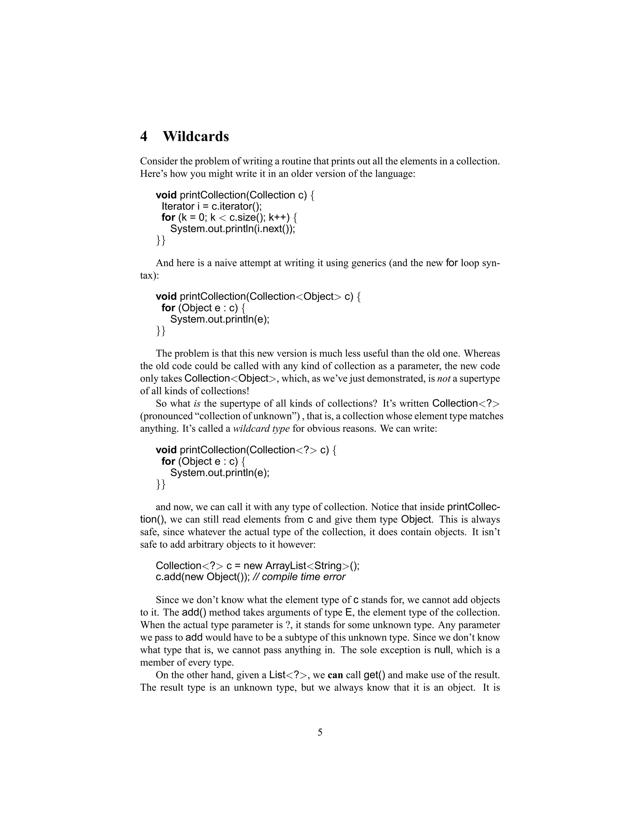 4    Wildcards
Consider the problem of writing a routine that prints out all the elements in a collection.
Here’s how you might write it in an older version of the language:

    void printCollection(Collection c) {
     Iterator i = c.iterator();
     for (k = 0; k < c.size(); k++) {
       System.out.println(i.next());
    }}

    And here is a naive attempt at writing it using generics (and the new for loop syn-
tax):

    void printCollection(Collection<Object> c) {
     for (Object e : c) {
       System.out.println(e);
    }}

    The problem is that this new version is much less useful than the old one. Whereas
the old code could be called with any kind of collection as a parameter, the new code
only takes Collection<Object>, which, as we’ve just demonstrated, is not a supertype
of all kinds of collections!
    So what is the supertype of all kinds of collections? It’s written Collection<?>
(pronounced “collection of unknown”) , that is, a collection whose element type matches
anything. It’s called a wildcard type for obvious reasons. We can write:

    void printCollection(Collection<?> c) {
     for (Object e : c) {
       System.out.println(e);
    }}

    and now, we can call it with any type of collection. Notice that inside printCollec-
tion(), we can still read elements from c and give them type Object. This is always
safe, since whatever the actual type of the collection, it does contain objects. It isn’t
safe to add arbitrary objects to it however:

    Collection<?> c = new ArrayList<String>();
    c.add(new Object()); // compile time error

     Since we don’t know what the element type of c stands for, we cannot add objects
to it. The add() method takes arguments of type E, the element type of the collection.
When the actual type parameter is ?, it stands for some unknown type. Any parameter
we pass to add would have to be a subtype of this unknown type. Since we don’t know
what type that is, we cannot pass anything in. The sole exception is null, which is a
member of every type.
     On the other hand, given a List<?>, we can call get() and make use of the result.
The result type is an unknown type, but we always know that it is an object. It is



                                            5
 