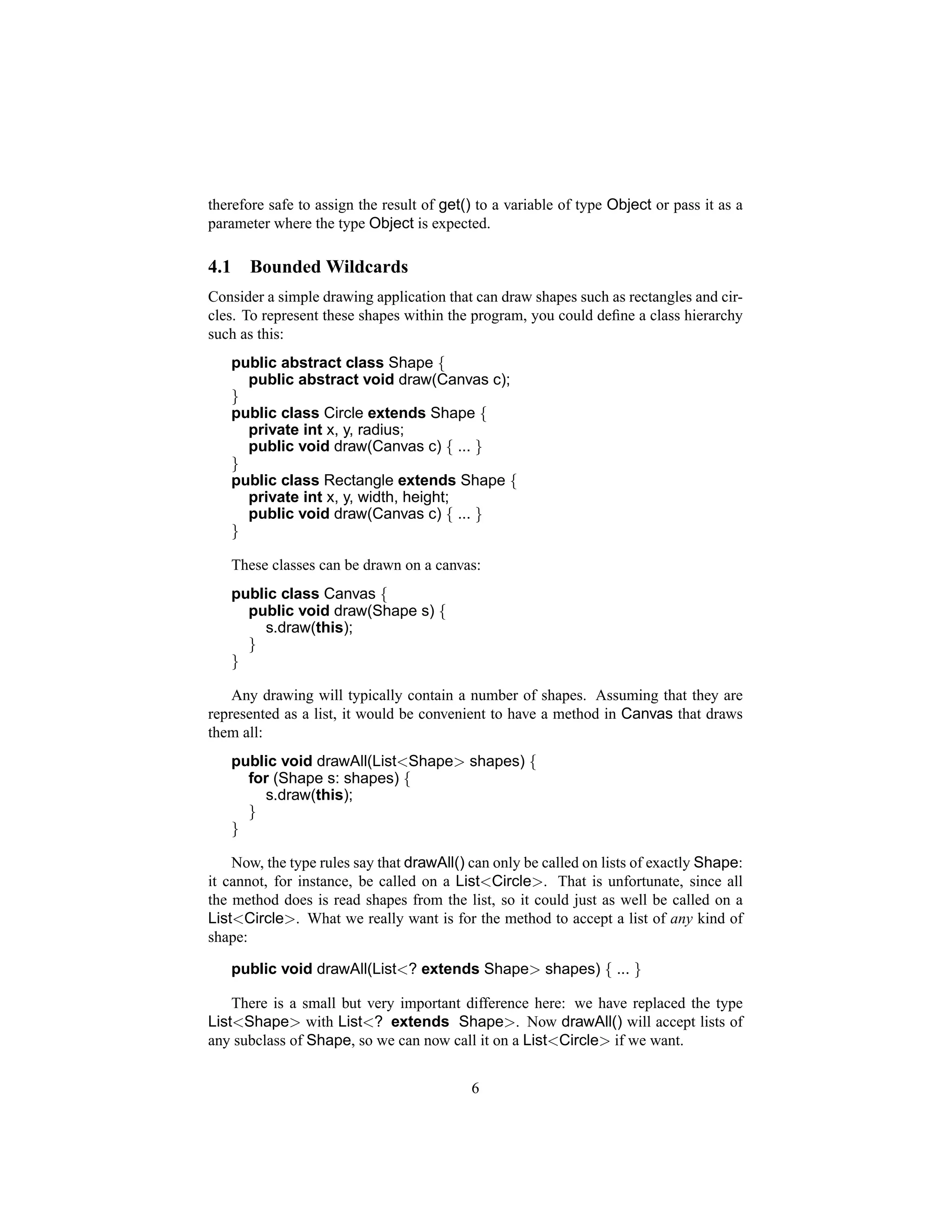 therefore safe to assign the result of get() to a variable of type Object or pass it as a
parameter where the type Object is expected.

4.1     Bounded Wildcards
Consider a simple drawing application that can draw shapes such as rectangles and cir-
cles. To represent these shapes within the program, you could deﬁne a class hierarchy
such as this:
      public abstract class Shape {
        public abstract void draw(Canvas c);
      }
      public class Circle extends Shape {
        private int x, y, radius;
        public void draw(Canvas c) { ... }
      }
      public class Rectangle extends Shape {
        private int x, y, width, height;
        public void draw(Canvas c) { ... }
      }

      These classes can be drawn on a canvas:
      public class Canvas {
        public void draw(Shape s) {
          s.draw(this);
        }
      }

    Any drawing will typically contain a number of shapes. Assuming that they are
represented as a list, it would be convenient to have a method in Canvas that draws
them all:
      public void drawAll(List<Shape> shapes) {
        for (Shape s: shapes) {
          s.draw(this);
        }
      }

    Now, the type rules say that drawAll() can only be called on lists of exactly Shape:
it cannot, for instance, be called on a List<Circle>. That is unfortunate, since all
the method does is read shapes from the list, so it could just as well be called on a
List<Circle>. What we really want is for the method to accept a list of any kind of
shape:

      public void drawAll(List<? extends Shape> shapes) { ... }

    There is a small but very important difference here: we have replaced the type
List<Shape> with List<? extends Shape>. Now drawAll() will accept lists of
any subclass of Shape, so we can now call it on a List<Circle> if we want.


                                           6
 