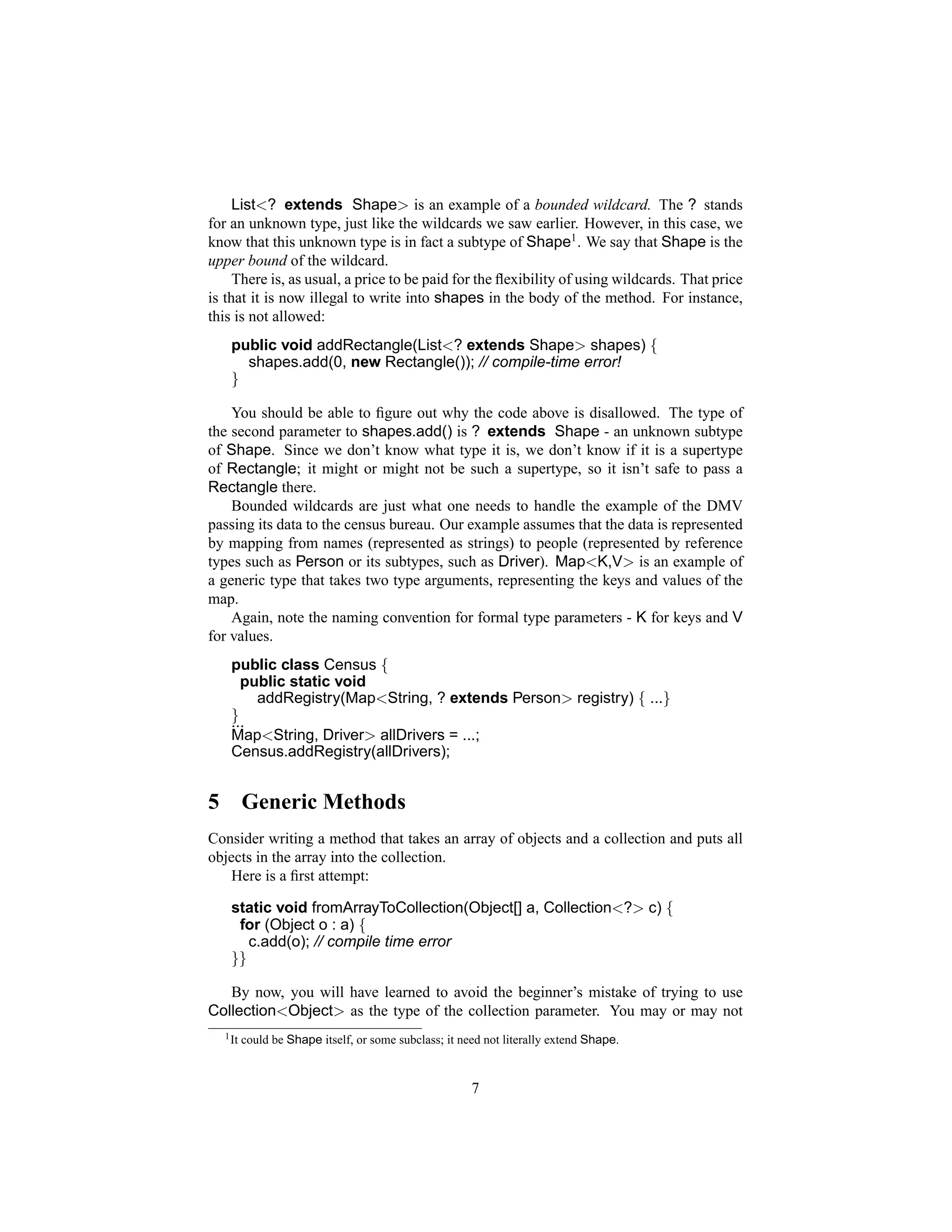 List<? extends Shape> is an example of a bounded wildcard. The ? stands
for an unknown type, just like the wildcards we saw earlier. However, in this case, we
know that this unknown type is in fact a subtype of Shape1 . We say that Shape is the
upper bound of the wildcard.
     There is, as usual, a price to be paid for the ﬂexibility of using wildcards. That price
is that it is now illegal to write into shapes in the body of the method. For instance,
this is not allowed:
     public void addRectangle(List<? extends Shape> shapes) {
       shapes.add(0, new Rectangle()); // compile-time error!
     }

    You should be able to ﬁgure out why the code above is disallowed. The type of
the second parameter to shapes.add() is ? extends Shape - an unknown subtype
of Shape. Since we don’t know what type it is, we don’t know if it is a supertype
of Rectangle; it might or might not be such a supertype, so it isn’t safe to pass a
Rectangle there.
    Bounded wildcards are just what one needs to handle the example of the DMV
passing its data to the census bureau. Our example assumes that the data is represented
by mapping from names (represented as strings) to people (represented by reference
types such as Person or its subtypes, such as Driver). Map<K,V> is an example of
a generic type that takes two type arguments, representing the keys and values of the
map.
    Again, note the naming convention for formal type parameters - K for keys and V
for values.
     public class Census {
       public static void
         addRegistry(Map<String, ? extends Person> registry) { ...}
     }
     ...
     Map<String, Driver> allDrivers = ...;
     Census.addRegistry(allDrivers);


5          Generic Methods
Consider writing a method that takes an array of objects and a collection and puts all
objects in the array into the collection.
   Here is a ﬁrst attempt:

     static void fromArrayToCollection(Object[] a, Collection<?> c) {
      for (Object o : a) {
        c.add(o); // compile time error
     }}

   By now, you will have learned to avoid the beginner’s mistake of trying to use
Collection<Object> as the type of the collection parameter. You may or may not
    1 It   could be Shape itself, or some subclass; it need not literally extend Shape.


                                                         7
 