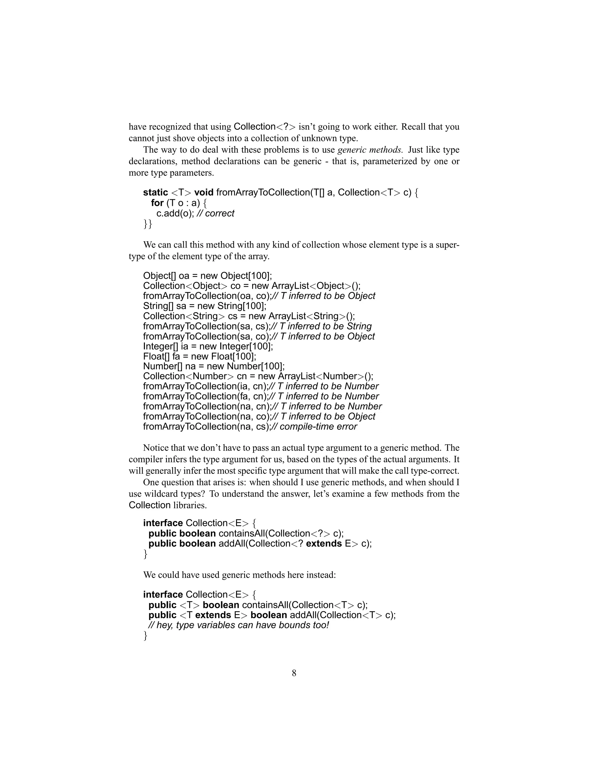 have recognized that using Collection<?> isn’t going to work either. Recall that you
cannot just shove objects into a collection of unknown type.
   The way to do deal with these problems is to use generic methods. Just like type
declarations, method declarations can be generic - that is, parameterized by one or
more type parameters.

   static <T> void fromArrayToCollection(T[] a, Collection<T> c) {
     for (T o : a) {
      c.add(o); // correct
   }}

   We can call this method with any kind of collection whose element type is a super-
type of the element type of the array.

   Object[] oa = new Object[100];
   Collection<Object> co = new ArrayList<Object>();
   fromArrayToCollection(oa, co);// T inferred to be Object
   String[] sa = new String[100];
   Collection<String> cs = new ArrayList<String>();
   fromArrayToCollection(sa, cs);// T inferred to be String
   fromArrayToCollection(sa, co);// T inferred to be Object
   Integer[] ia = new Integer[100];
   Float[] fa = new Float[100];
   Number[] na = new Number[100];
   Collection<Number> cn = new ArrayList<Number>();
   fromArrayToCollection(ia, cn);// T inferred to be Number
   fromArrayToCollection(fa, cn);// T inferred to be Number
   fromArrayToCollection(na, cn);// T inferred to be Number
   fromArrayToCollection(na, co);// T inferred to be Object
   fromArrayToCollection(na, cs);// compile-time error

    Notice that we don’t have to pass an actual type argument to a generic method. The
compiler infers the type argument for us, based on the types of the actual arguments. It
will generally infer the most speciﬁc type argument that will make the call type-correct.
    One question that arises is: when should I use generic methods, and when should I
use wildcard types? To understand the answer, let’s examine a few methods from the
Collection libraries.
   interface Collection<E> {
     public boolean containsAll(Collection<?> c);
     public boolean addAll(Collection<? extends E> c);
   }

   We could have used generic methods here instead:

   interface Collection<E> {
     public <T> boolean containsAll(Collection<T> c);
     public <T extends E> boolean addAll(Collection<T> c);
     // hey, type variables can have bounds too!
   }


                                           8
 