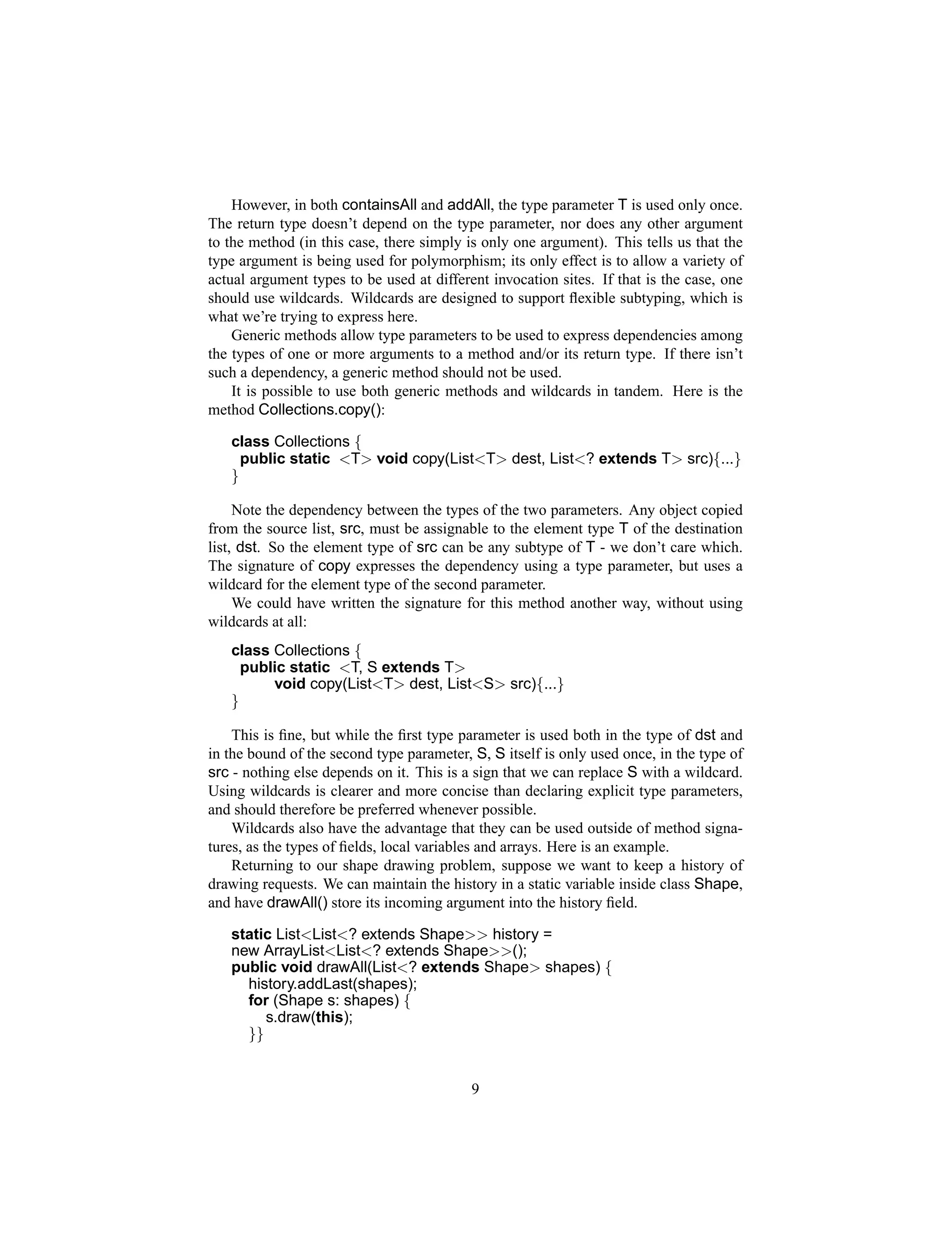 However, in both containsAll and addAll, the type parameter T is used only once.
The return type doesn’t depend on the type parameter, nor does any other argument
to the method (in this case, there simply is only one argument). This tells us that the
type argument is being used for polymorphism; its only effect is to allow a variety of
actual argument types to be used at different invocation sites. If that is the case, one
should use wildcards. Wildcards are designed to support ﬂexible subtyping, which is
what we’re trying to express here.
    Generic methods allow type parameters to be used to express dependencies among
the types of one or more arguments to a method and/or its return type. If there isn’t
such a dependency, a generic method should not be used.
    It is possible to use both generic methods and wildcards in tandem. Here is the
method Collections.copy():

   class Collections {
     public static <T> void copy(List<T> dest, List<? extends T> src){...}
   }

     Note the dependency between the types of the two parameters. Any object copied
from the source list, src, must be assignable to the element type T of the destination
list, dst. So the element type of src can be any subtype of T - we don’t care which.
The signature of copy expresses the dependency using a type parameter, but uses a
wildcard for the element type of the second parameter.
     We could have written the signature for this method another way, without using
wildcards at all:
   class Collections {
     public static <T, S extends T>
         void copy(List<T> dest, List<S> src){...}
   }

    This is ﬁne, but while the ﬁrst type parameter is used both in the type of dst and
in the bound of the second type parameter, S, S itself is only used once, in the type of
src - nothing else depends on it. This is a sign that we can replace S with a wildcard.
Using wildcards is clearer and more concise than declaring explicit type parameters,
and should therefore be preferred whenever possible.
    Wildcards also have the advantage that they can be used outside of method signa-
tures, as the types of ﬁelds, local variables and arrays. Here is an example.
    Returning to our shape drawing problem, suppose we want to keep a history of
drawing requests. We can maintain the history in a static variable inside class Shape,
and have drawAll() store its incoming argument into the history ﬁeld.

   static List<List<? extends Shape>> history =
   new ArrayList<List<? extends Shape>>();
   public void drawAll(List<? extends Shape> shapes) {
     history.addLast(shapes);
     for (Shape s: shapes) {
        s.draw(this);
     }}


                                           9
 