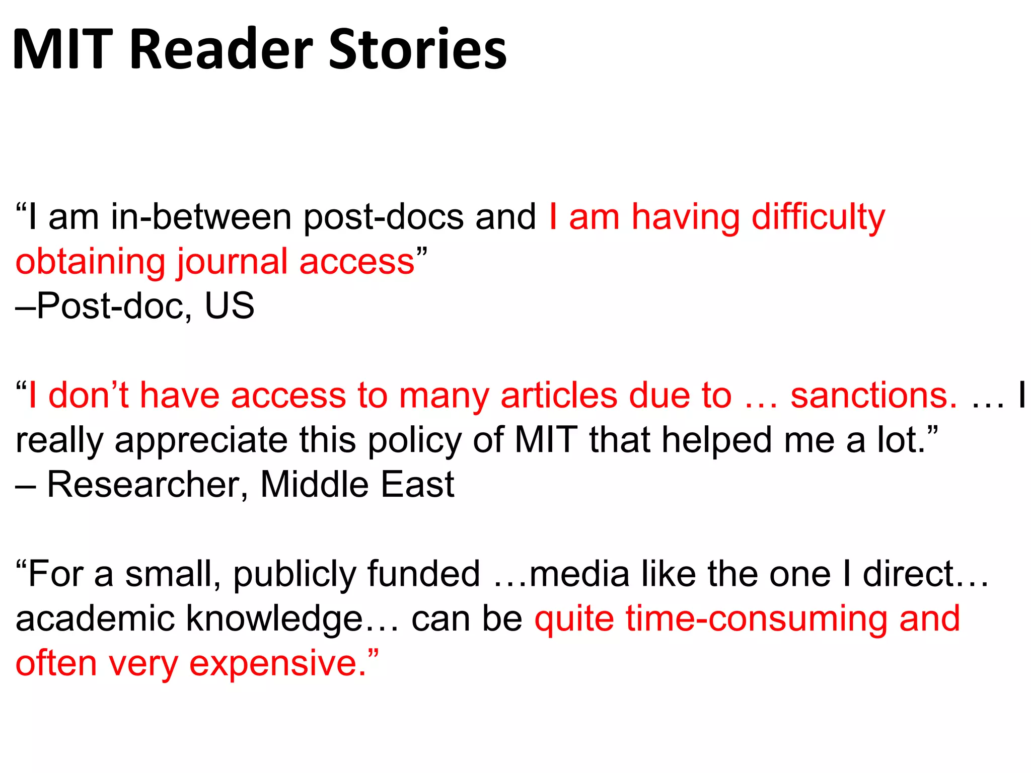MIT Reader Stories 
“I am in-between post-docs and I am having difficulty 
obtaining journal access” 
–Post-doc, US 
“I don’t have access to many articles due to … sanctions. … I 
really appreciate this policy of MIT that helped me a lot.” 
– Researcher, Middle East 
“For a small, publicly funded …media like the one I direct… 
academic knowledge… can be quite time-consuming and 
often very expensive.” 
 