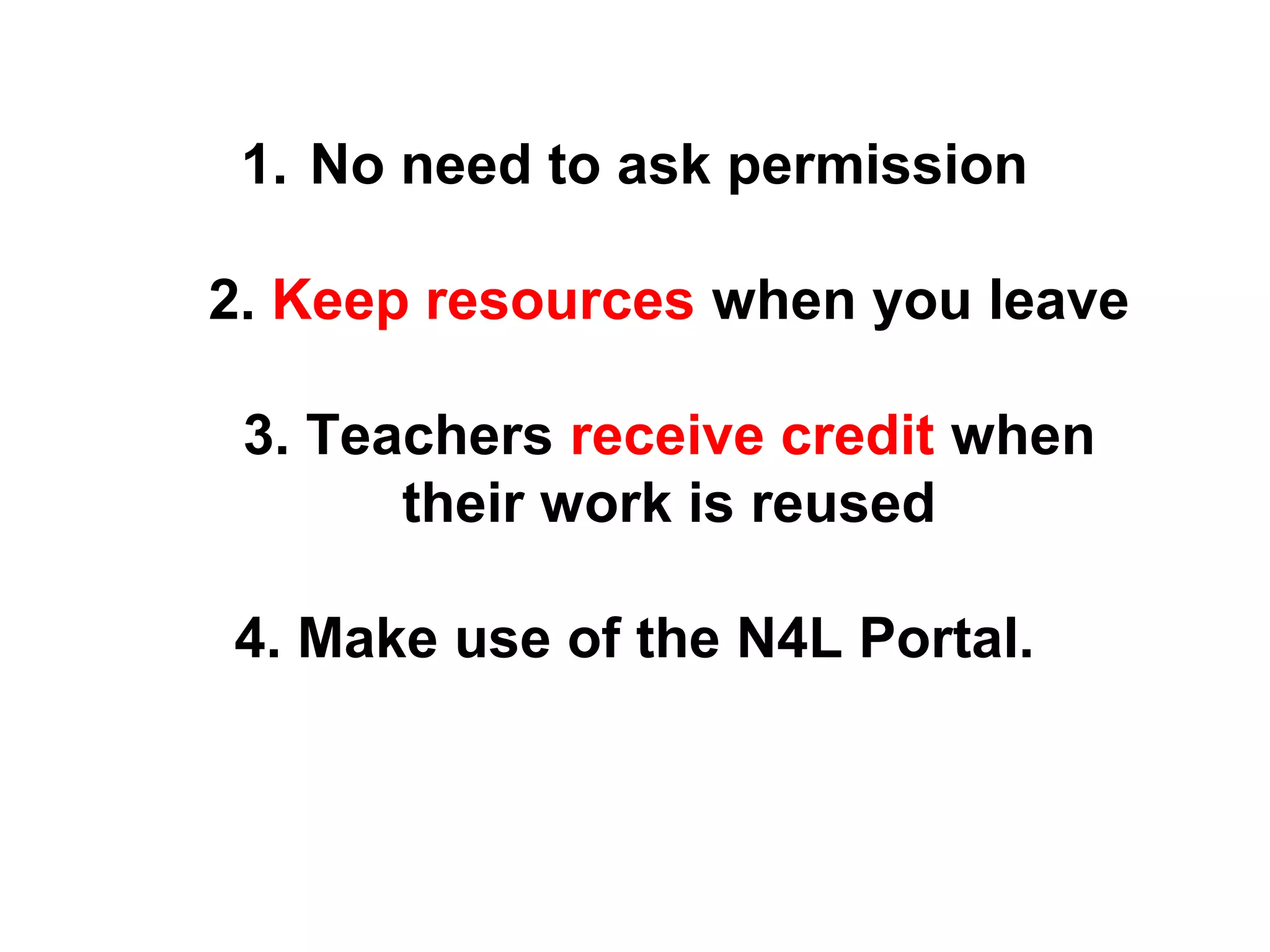 1. No need to ask permission 
2. Keep resources when you leave 
3. Teachers receive credit when 
their work is reused 
4. Make use of the N4L Portal. 
 