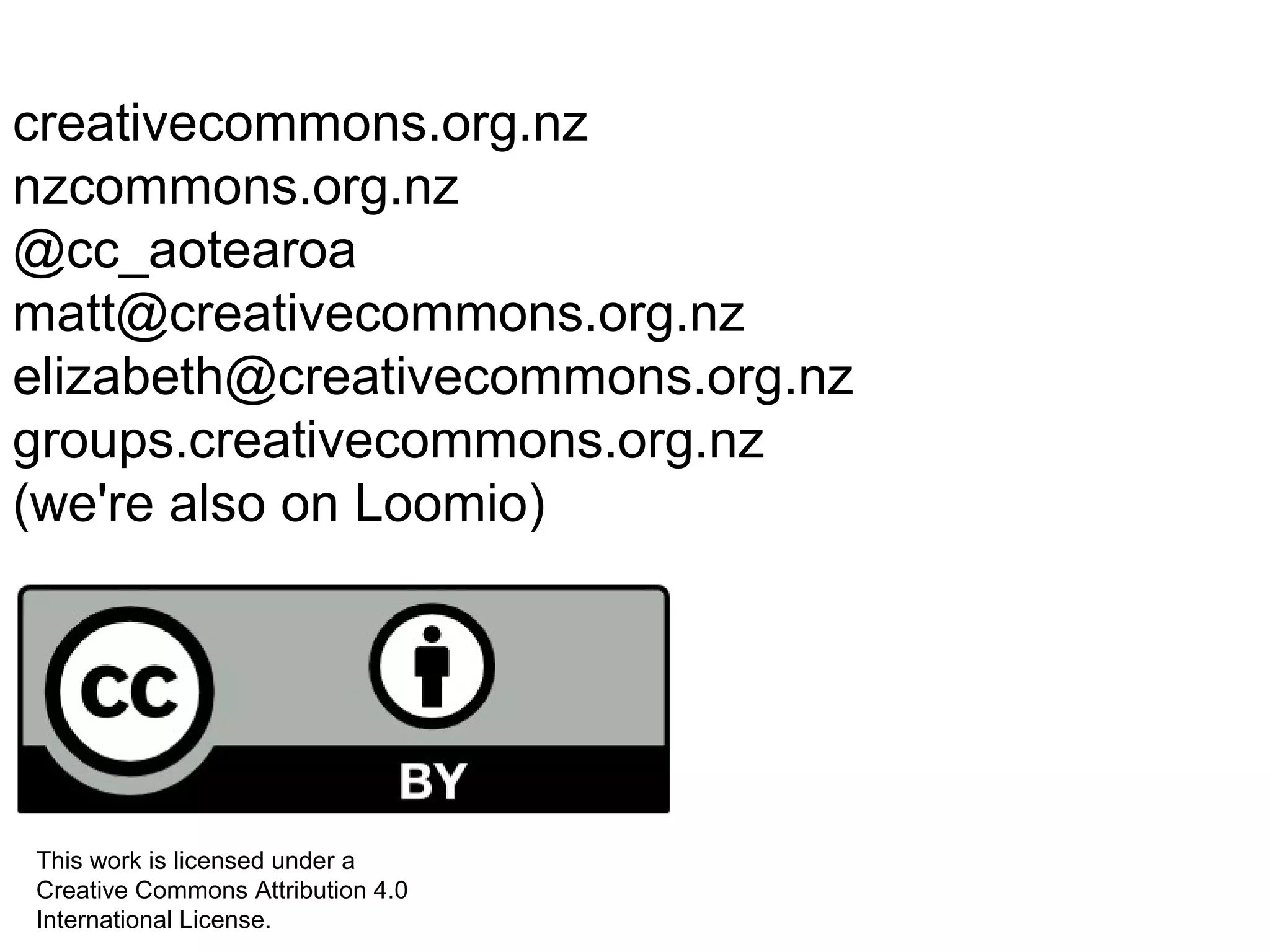 creativecommons.org.nz 
nzcommons.org.nz 
@cc_aotearoa 
matt@creativecommons.org.nz 
elizabeth@creativecommons.org.nz 
groups.creativecommons.org.nz 
(we're also on Loomio) 
This work is licensed under a 
Creative Commons Attribution 4.0 
International License. 
