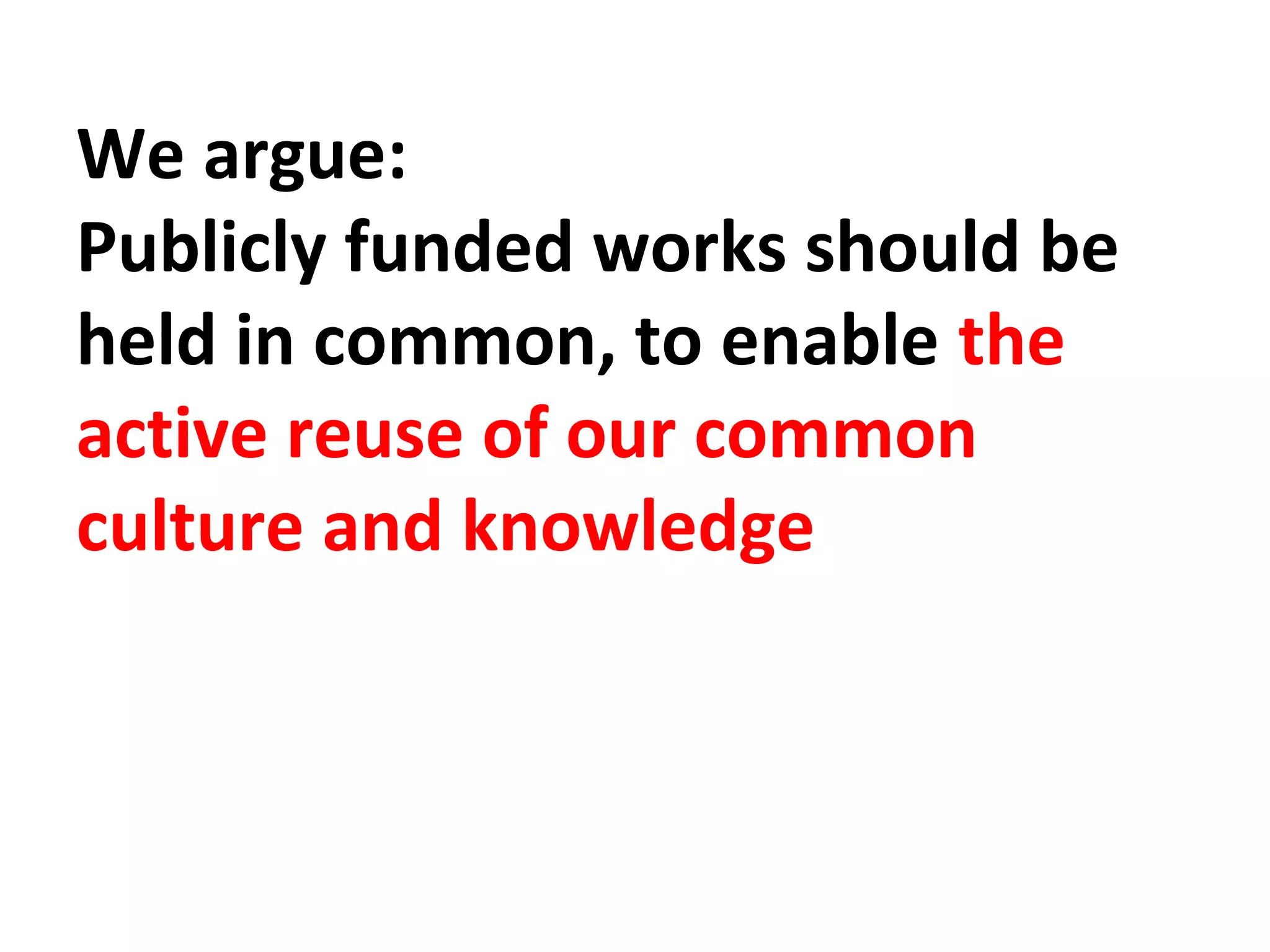 We argue: 
Publicly funded works should be 
held in common, to enable the 
active reuse of our common 
culture and knowledge 
 