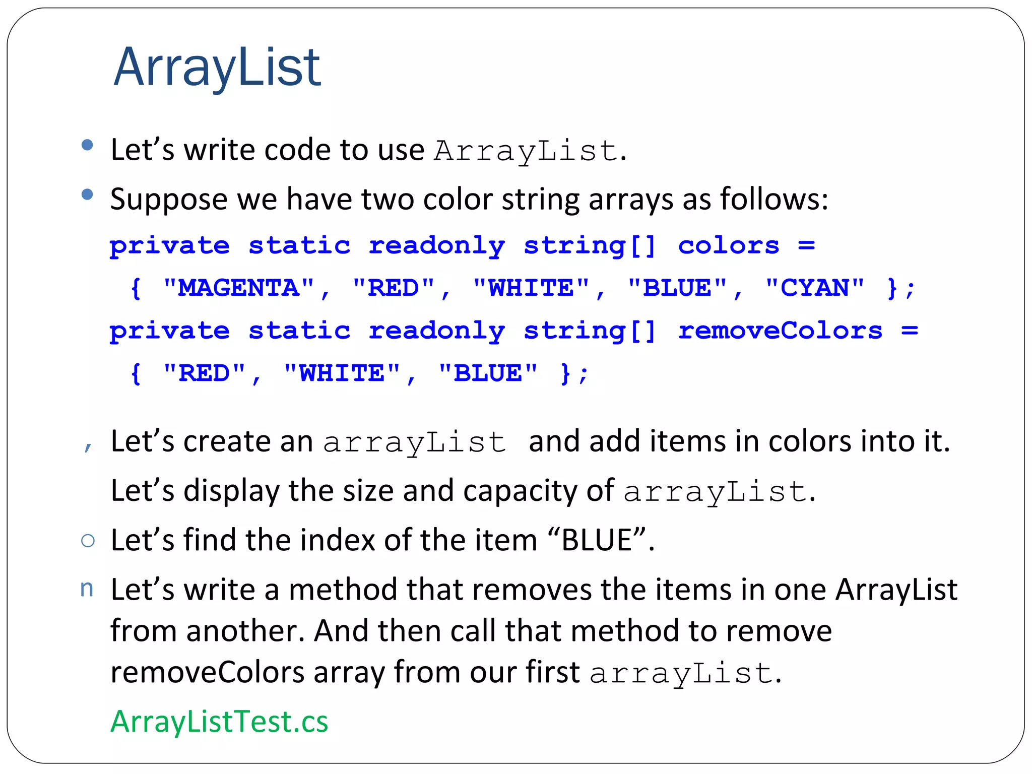 ArrayList Let’s write code to use  ArrayList . Suppose we have two color string arrays as follows: private static readonly string[] colors =    { "MAGENTA", "RED", "WHITE", "BLUE", "CYAN" }; private static readonly string[] removeColors =    { "RED", "WHITE", "BLUE" }; Let’s create an  arrayList  and add items in colors into it. Let’s display the size and capacity of  arrayList . Let’s find the index of the item “BLUE”. Let’s write a method that removes the items in one ArrayList from another. And then call that method to remove removeColors array from our first  arrayList . ArrayListTest.cs 