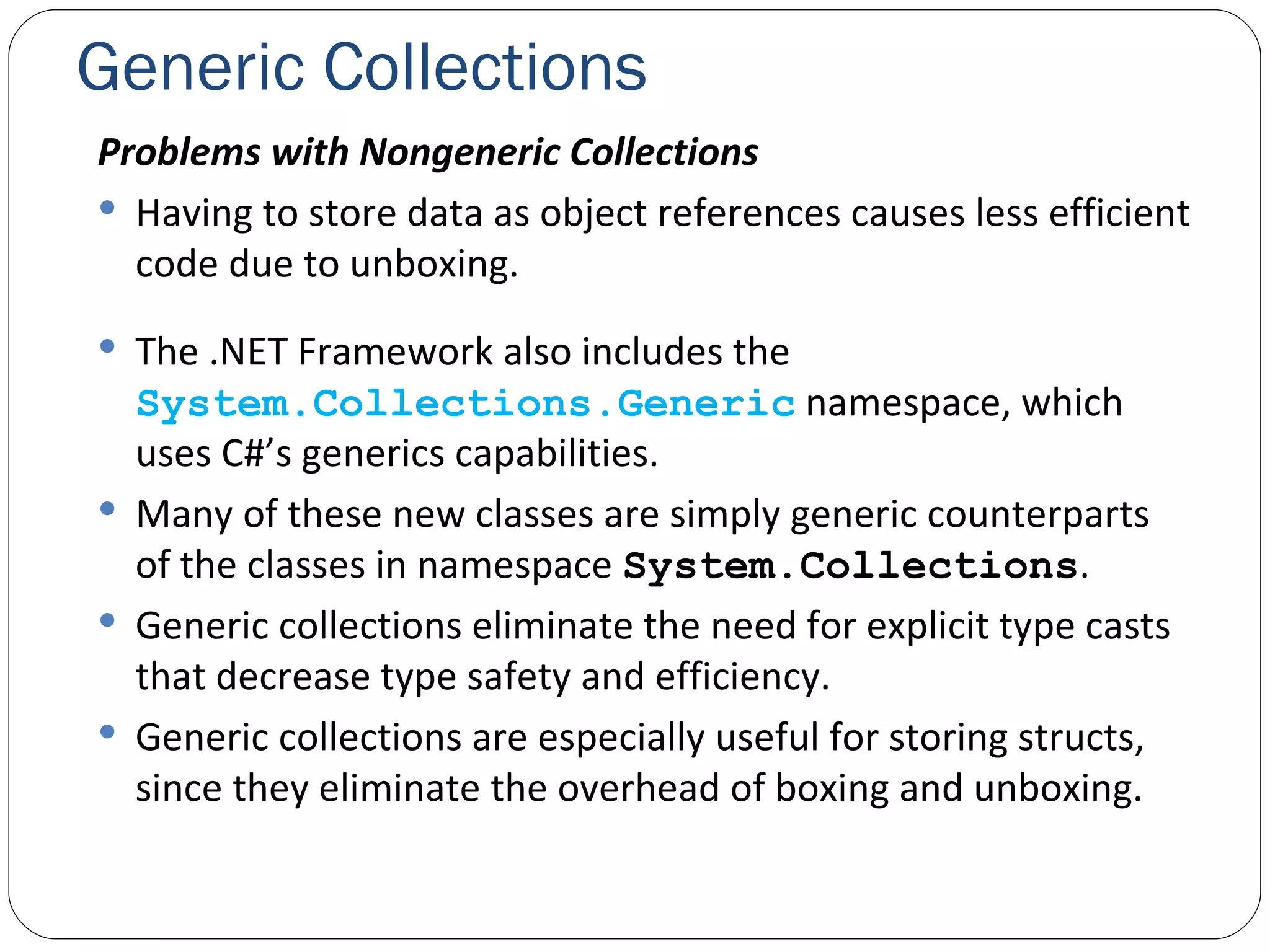 Generic Collections Problems with Nongeneric Collections Having to store data as object references causes less efficient code due to unboxing. The .NET Framework also includes the  System.Collections.Generic  namespace, which uses C#’s generics capabilities. Many of these new classes are simply generic counterparts of the classes in namespace  System.Collections .  Generic collections eliminate the need for explicit type casts that decrease type safety and efficiency. Generic collections are especially useful for storing structs, since they eliminate the overhead of boxing and unboxing. 