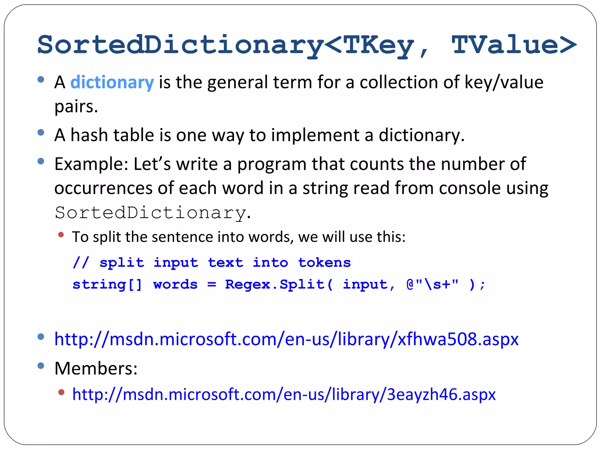 SortedDictionary<TKey, TValue> A  dictionary  is the general term for a collection of key/value pairs. A hash table is one way to implement a dictionary. Example: Let’s write a program that counts the number of occurrences of each word in a string read from console using  SortedDictionary . To split the sentence into words, we will use this:   // split input text into tokens string[] words = Regex.Split( input, @"\s+" ); http://msdn.microsoft.com/en-us/library/xfhwa508.aspx Members:  http://msdn.microsoft.com/en-us/library/3eayzh46.aspx 