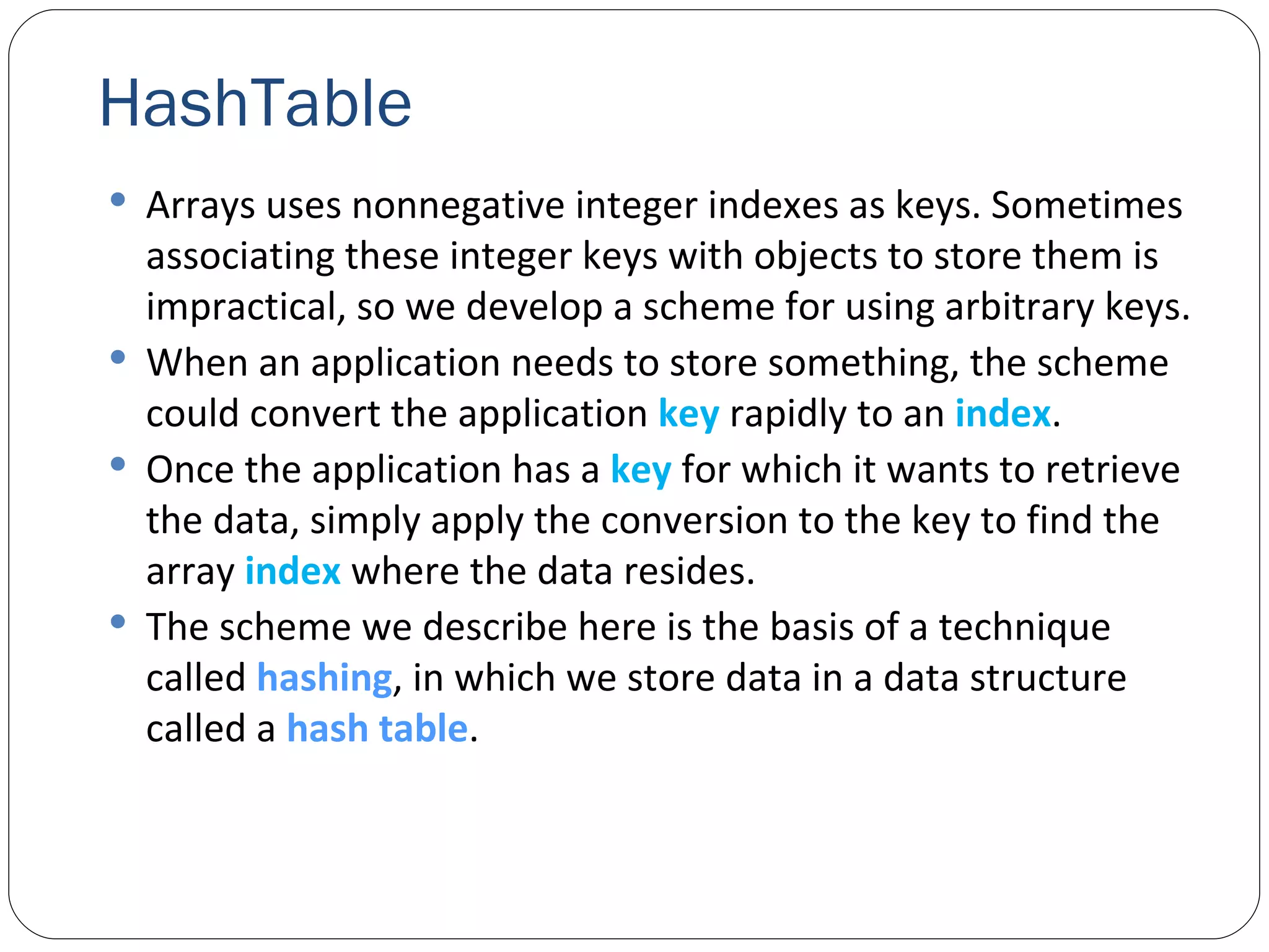 HashTable Arrays uses nonnegative integer indexes as keys. Sometimes associating these integer keys with objects to store them is impractical, so we develop a scheme for using arbitrary keys. When an application needs to store something, the scheme could convert the application  key  rapidly to an  index . Once the application has a  key  for which it wants to retrieve the data, simply apply the conversion to the key to find the array  index  where the data resides. The scheme we describe here is the basis of a technique called  hashing , in which we store data in a data structure called a  hash table . 