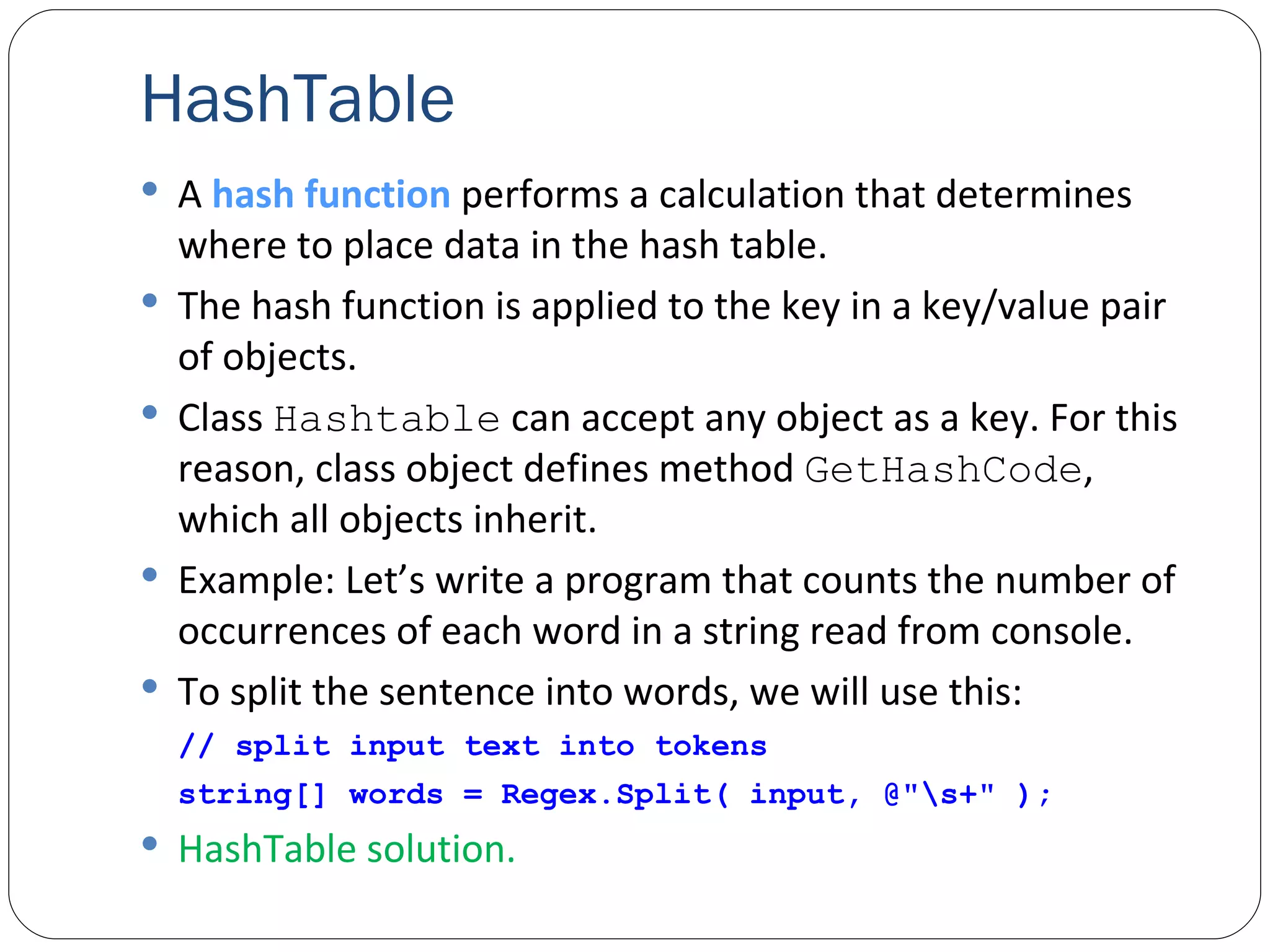 HashTable A  hash   function  performs a calculation that determines where to place data in the hash table. The hash function is applied to the key in a key/value pair of objects. Class  Hashtable  can accept any object as a key. For this reason, class object defines method  GetHashCode , which all objects inherit. Example: Let’s write a program that counts the number of occurrences of each word in a string read from console.  To split the sentence into words, we will use this:   // split input text into tokens string[] words = Regex.Split( input, @"\s+" ); HashTable solution. 