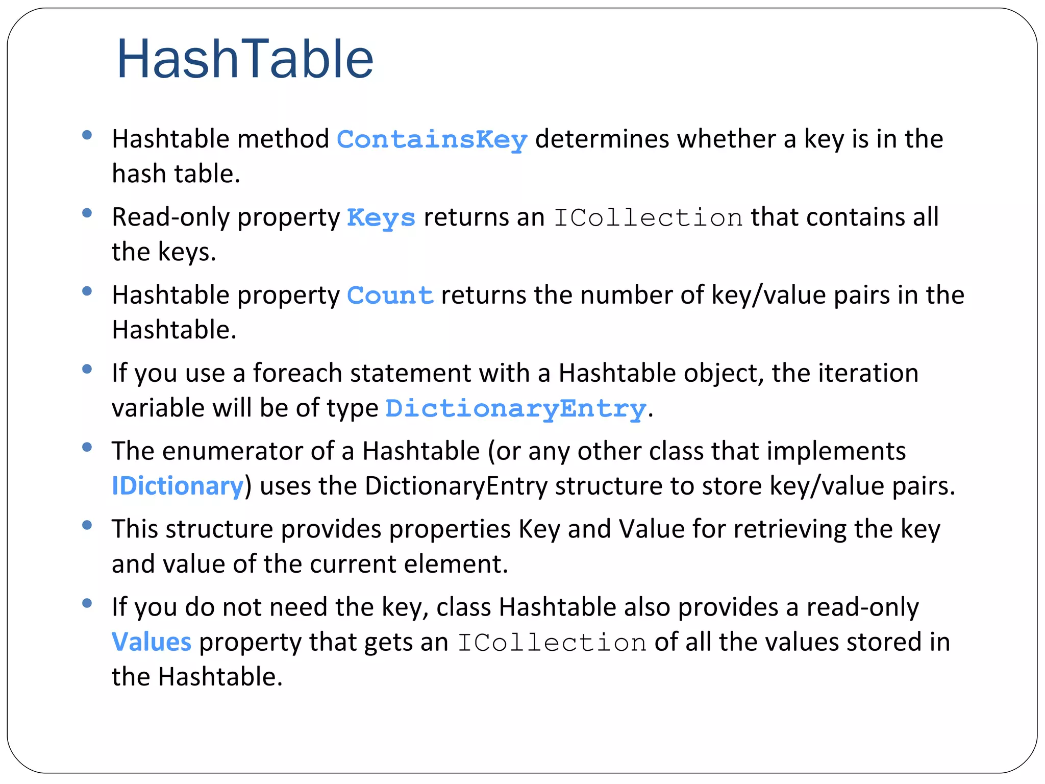 HashTable Hashtable method  ContainsKey  determines whether a key is in the hash table. Read-only property  Keys  returns an  ICollection  that contains all the keys. Hashtable property  Count  returns the number of key/value pairs in the Hashtable. If you use a foreach statement with a Hashtable object, the iteration variable will be of type  DictionaryEntry . The enumerator of a Hashtable (or any other class that implements  IDictionary ) uses the DictionaryEntry structure to store key/value pairs. This structure provides properties Key and Value for retrieving the key and value of the current element. If you do not need the key, class Hashtable also provides a read-only  Values  property that gets an  ICollection  of all the values stored in the Hashtable. 