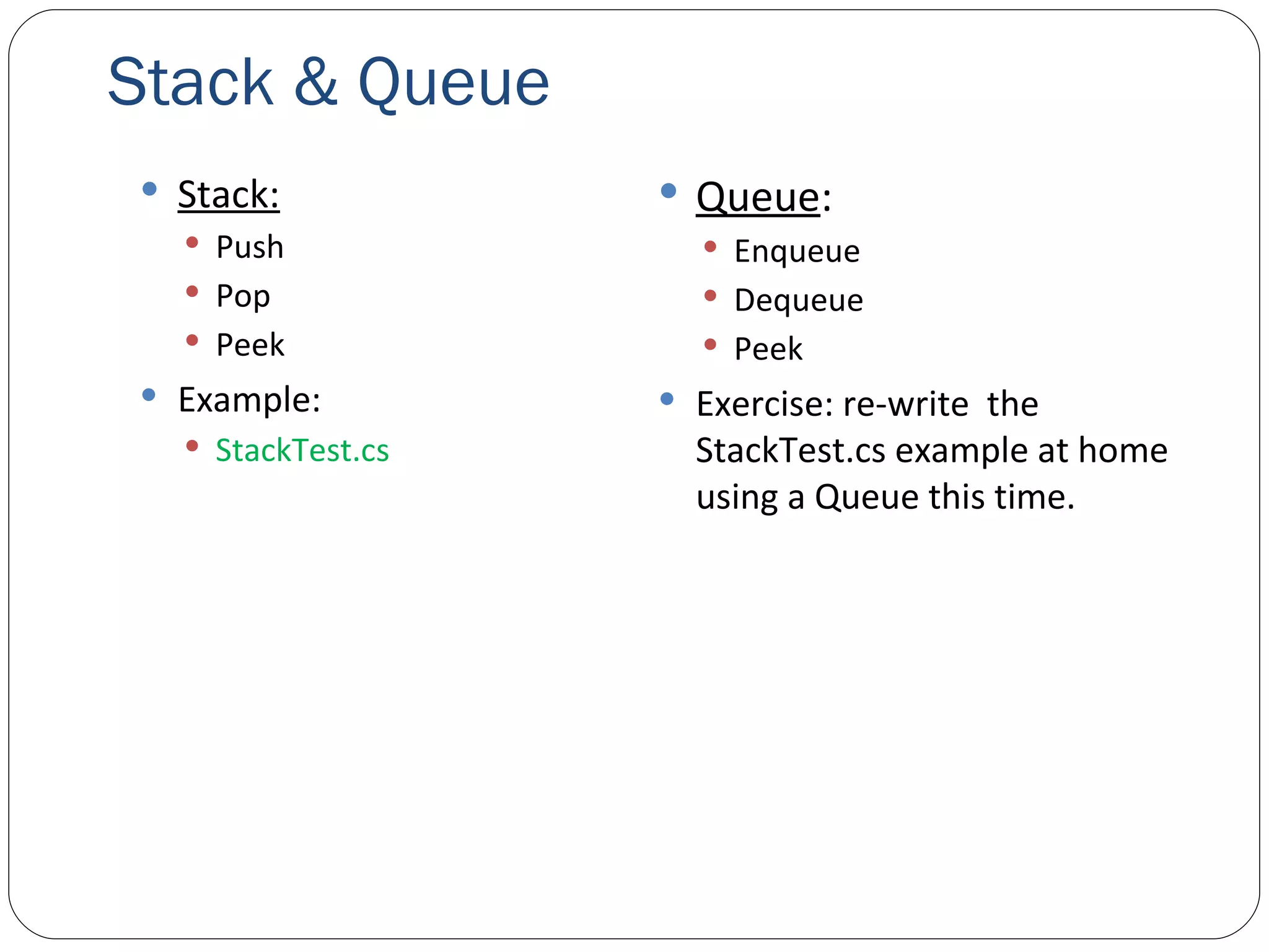Stack & Queue Stack: Push Pop Peek Example: StackTest.cs Queue : Enqueue Dequeue Peek Exercise: re-write  the StackTest.cs example at home using a Queue this time. 