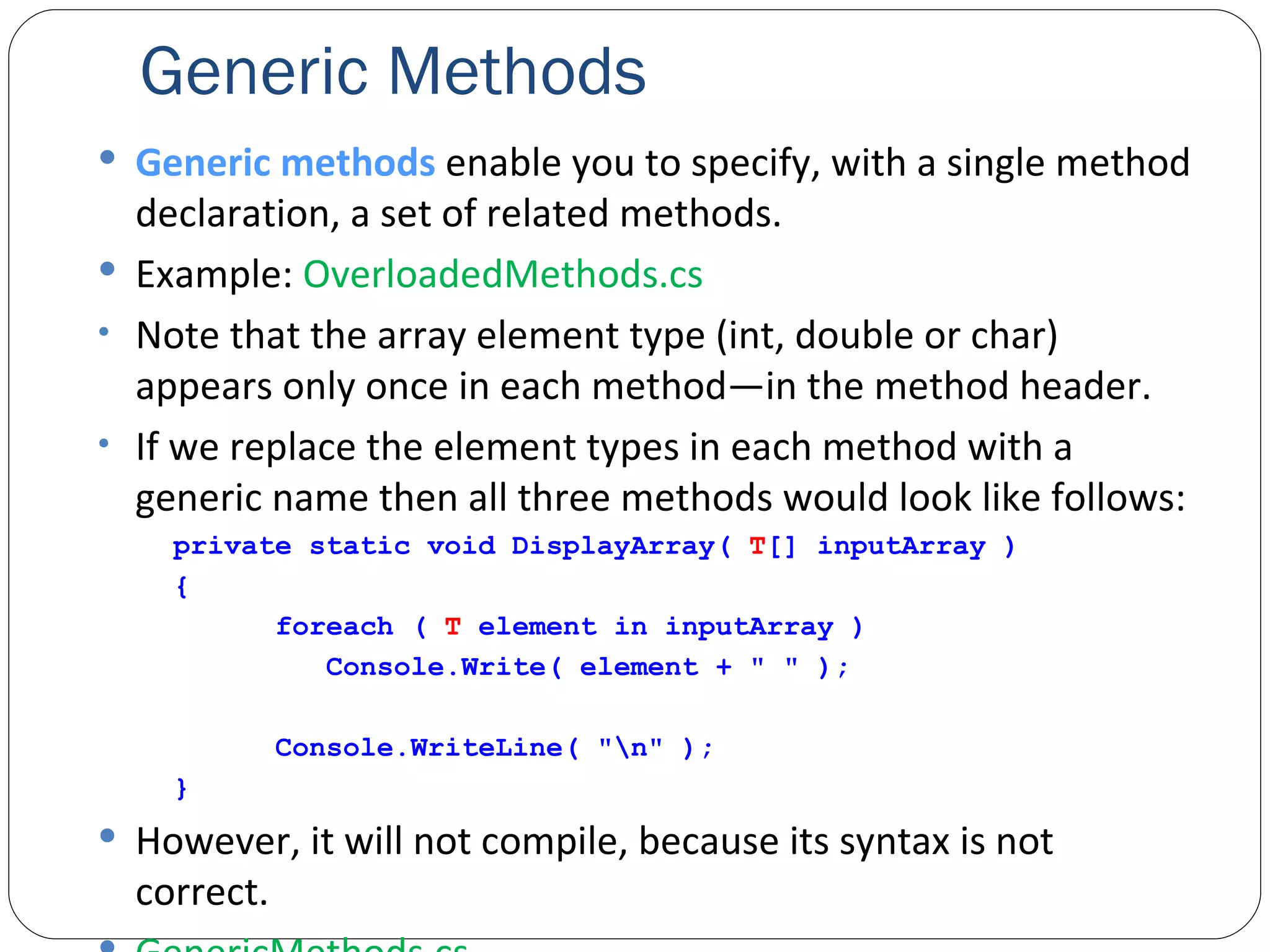 Generic Methods Generic methods  enable you to specify, with a single method declaration, a set of related methods. Example:  OverloadedMethods.cs Note that the array element type (int, double or char) appears only once in each method—in the method header. If we replace the element types in each method with a generic name then all three methods would look like follows: private static void DisplayArray(  T [] inputArray ) {   foreach (  T  element in inputArray )   Console.Write( element + " " );   Console.WriteLine( "\n" ); } However, it will not compile, because its syntax is not correct. GenericMethods.cs 