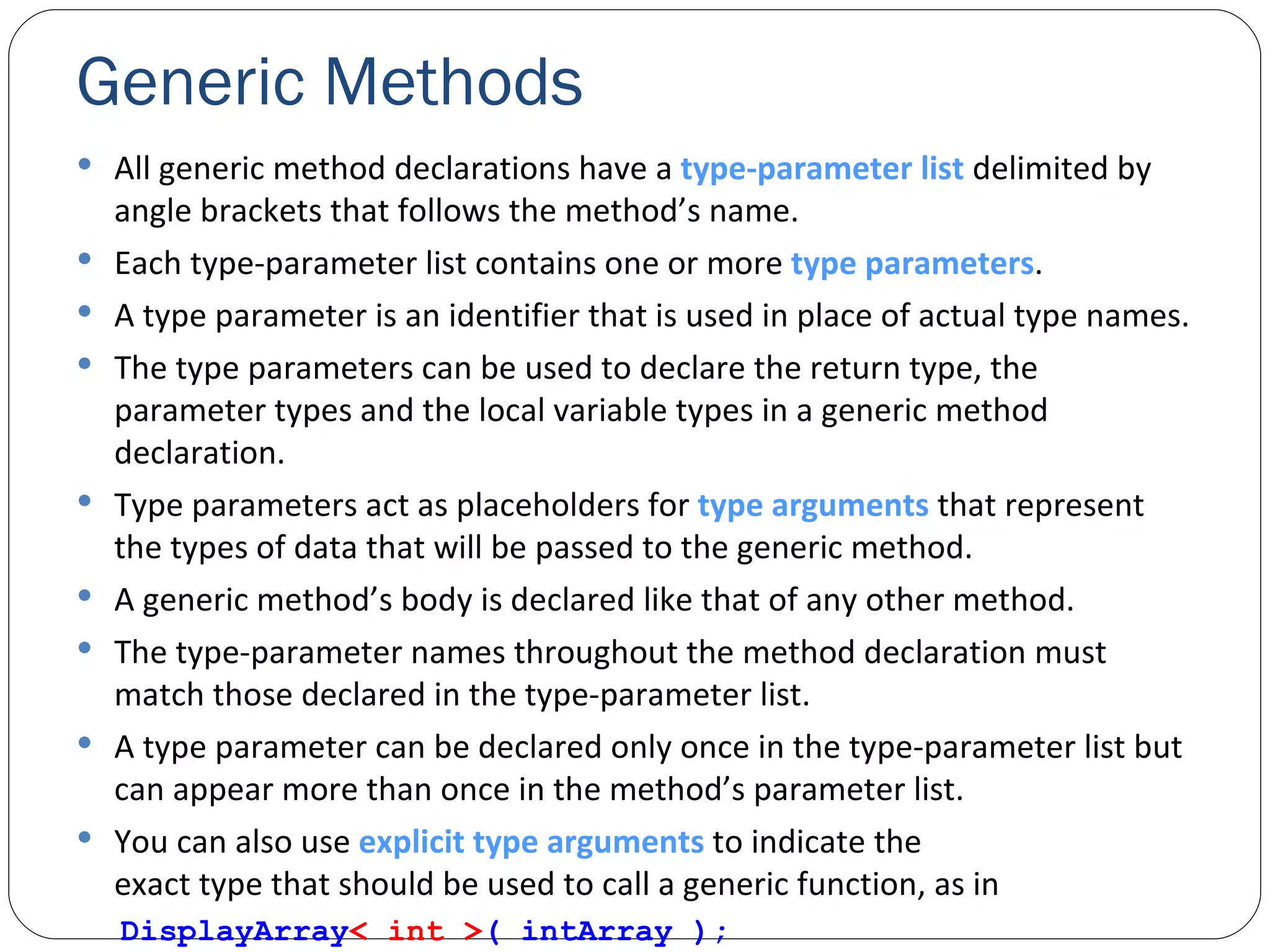 Generic Methods All generic method declarations have a  type-parameter list  delimited by angle brackets that follows the method’s name. Each type-parameter list contains one or more  type parameters . A type parameter is an identifier that is used in place of actual type names. The type parameters can be used to declare the return type, the parameter types and the local variable types in a generic method declaration. Type parameters act as placeholders for  type arguments  that represent the types of data that will be passed to the generic method. A generic method’s body is declared like that of any other method. The type-parameter names throughout the method declaration must match those declared in the type-parameter list. A type parameter can be declared only once in the type-parameter list but can appear more than once in the method’s parameter list. You can also use  explicit type arguments  to indicate the exact type that should be used to call a generic function, as in DisplayArray < int > ( intArray ); 