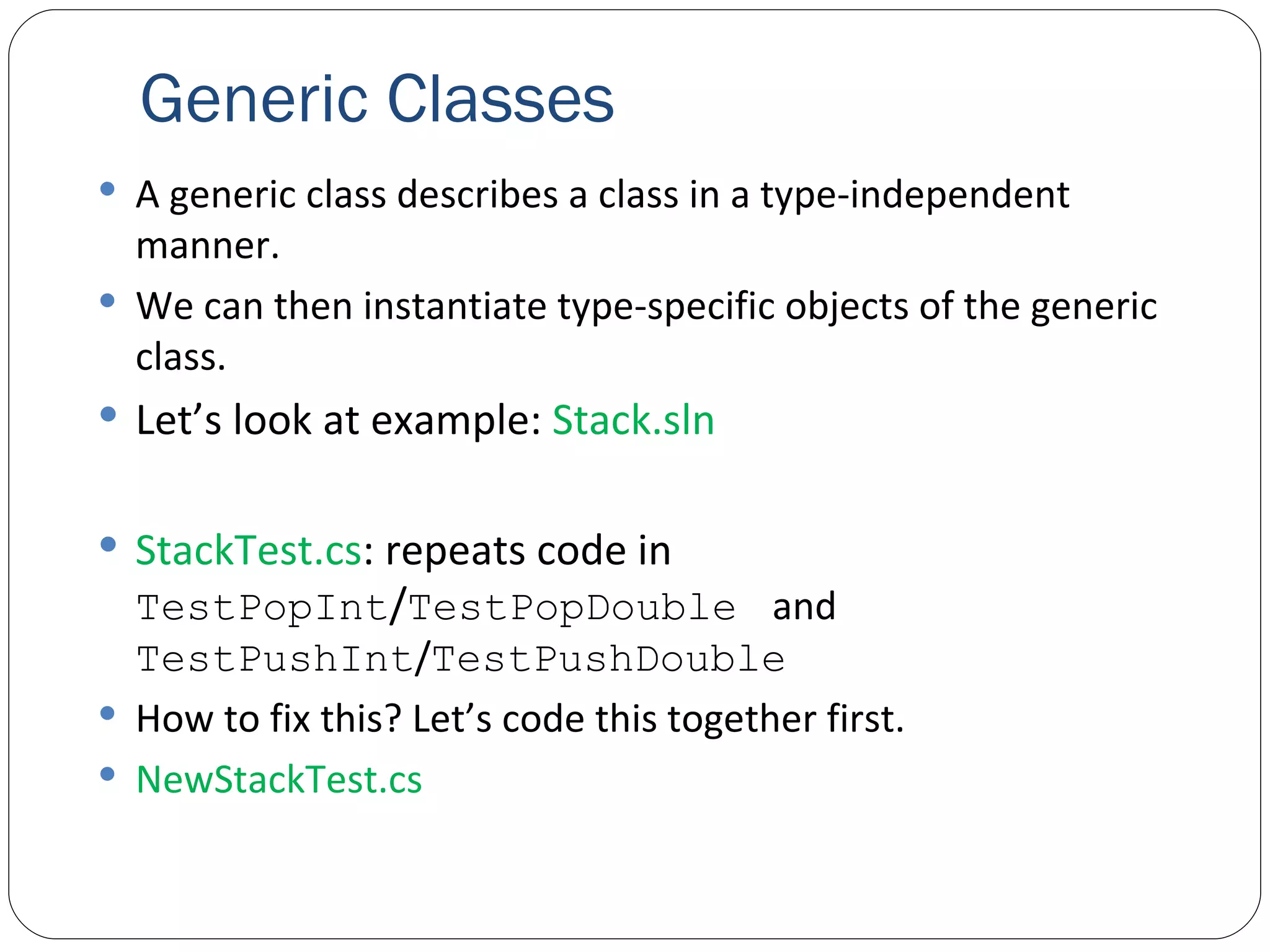 Generic Classes A generic class describes a class in a type-independent manner. We can then instantiate type-specific objects of the generic class. Let’s look at example:  Stack.sln StackTest.cs : repeats code in  TestPop Int / TestPopDouble   and  TestPushInt / TestPush Double How to fix this? Let’s code this together first. NewStackTest.cs 