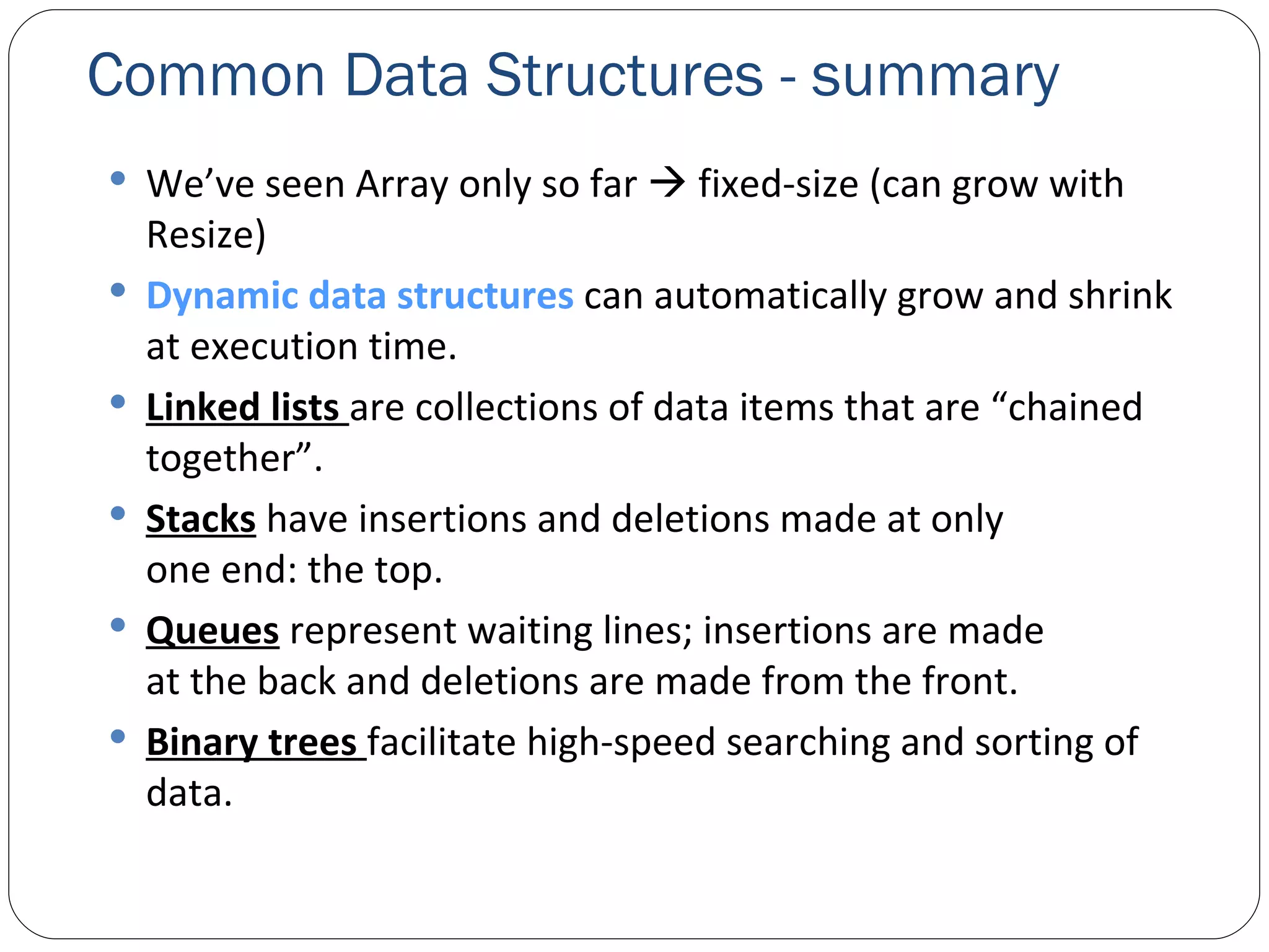 Common Data Structures - summary We’ve seen Array only so far    fixed-size (can grow with Resize) Dynamic data structures  can automatically grow and shrink at execution time.  Linked lists  are collections of data items that are “chained together”. Stacks  have insertions and deletions made at only one end: the top. Queues  represent waiting lines; insertions are made at the back and deletions are made from the front. Binary trees   facilitate high-speed searching and sorting of data. 