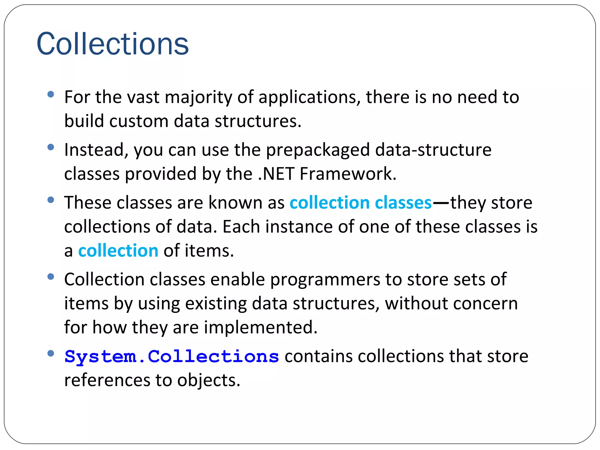 Collections For the vast majority of applications, there is no need to build custom data structures. Instead, you can use the prepackaged data-structure classes provided by the .NET Framework. These classes are known as  collection   classes — they store collections of data. Each instance of one of these classes is a  collection   of items. Collection classes enable programmers to store sets of items by using existing data structures, without concern for how they are implemented. System.Collections  contains collections that store references to objects. 