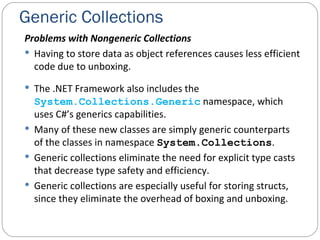 Generic Collections Problems with Nongeneric Collections Having to store data as object references causes less efficient code due to unboxing. The .NET Framework also includes the  System.Collections.Generic  namespace, which uses C#’s generics capabilities. Many of these new classes are simply generic counterparts of the classes in namespace  System.Collections .  Generic collections eliminate the need for explicit type casts that decrease type safety and efficiency. Generic collections are especially useful for storing structs, since they eliminate the overhead of boxing and unboxing. 