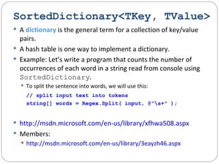 SortedDictionary<TKey, TValue> A  dictionary  is the general term for a collection of key/value pairs. A hash table is one way to implement a dictionary. Example: Let’s write a program that counts the number of occurrences of each word in a string read from console using  SortedDictionary . To split the sentence into words, we will use this:   // split input text into tokens string[] words = Regex.Split( input, @"\s+" ); http://msdn.microsoft.com/en-us/library/xfhwa508.aspx Members:  http://msdn.microsoft.com/en-us/library/3eayzh46.aspx 