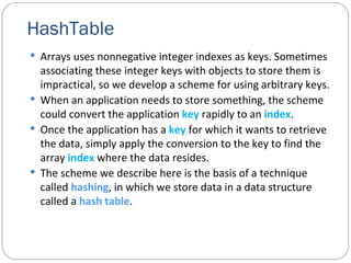 HashTable Arrays uses nonnegative integer indexes as keys. Sometimes associating these integer keys with objects to store them is impractical, so we develop a scheme for using arbitrary keys. When an application needs to store something, the scheme could convert the application  key  rapidly to an  index . Once the application has a  key  for which it wants to retrieve the data, simply apply the conversion to the key to find the array  index  where the data resides. The scheme we describe here is the basis of a technique called  hashing , in which we store data in a data structure called a  hash table . 