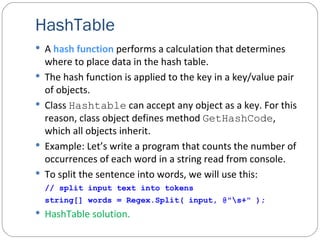 HashTable A  hash   function  performs a calculation that determines where to place data in the hash table. The hash function is applied to the key in a key/value pair of objects. Class  Hashtable  can accept any object as a key. For this reason, class object defines method  GetHashCode , which all objects inherit. Example: Let’s write a program that counts the number of occurrences of each word in a string read from console.  To split the sentence into words, we will use this:   // split input text into tokens string[] words = Regex.Split( input, @"\s+" ); HashTable solution. 