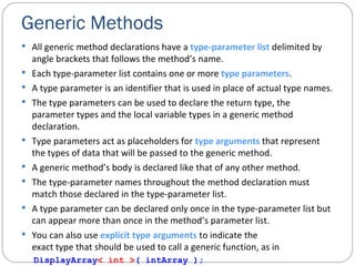 Generic Methods All generic method declarations have a  type-parameter list  delimited by angle brackets that follows the method’s name. Each type-parameter list contains one or more  type parameters . A type parameter is an identifier that is used in place of actual type names. The type parameters can be used to declare the return type, the parameter types and the local variable types in a generic method declaration. Type parameters act as placeholders for  type arguments  that represent the types of data that will be passed to the generic method. A generic method’s body is declared like that of any other method. The type-parameter names throughout the method declaration must match those declared in the type-parameter list. A type parameter can be declared only once in the type-parameter list but can appear more than once in the method’s parameter list. You can also use  explicit type arguments  to indicate the exact type that should be used to call a generic function, as in DisplayArray < int > ( intArray ); 
