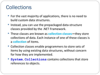 Collections For the vast majority of applications, there is no need to build custom data structures. Instead, you can use the prepackaged data-structure classes provided by the .NET Framework. These classes are known as  collection   classes — they store collections of data. Each instance of one of these classes is a  collection   of items. Collection classes enable programmers to store sets of items by using existing data structures, without concern for how they are implemented. System.Collections  contains collections that store references to objects. 