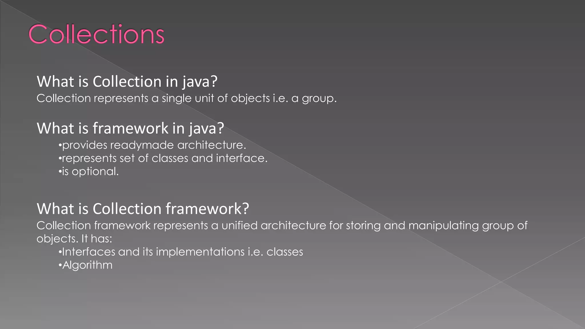 What is Collection in java?
Collection represents a single unit of objects i.e. a group.
What is framework in java?
•provides readymade architecture.
•represents set of classes and interface.
•is optional.
What is Collection framework?
Collection framework represents a unified architecture for storing and manipulating group of
objects. It has:
•Interfaces and its implementations i.e. classes
•Algorithm
 