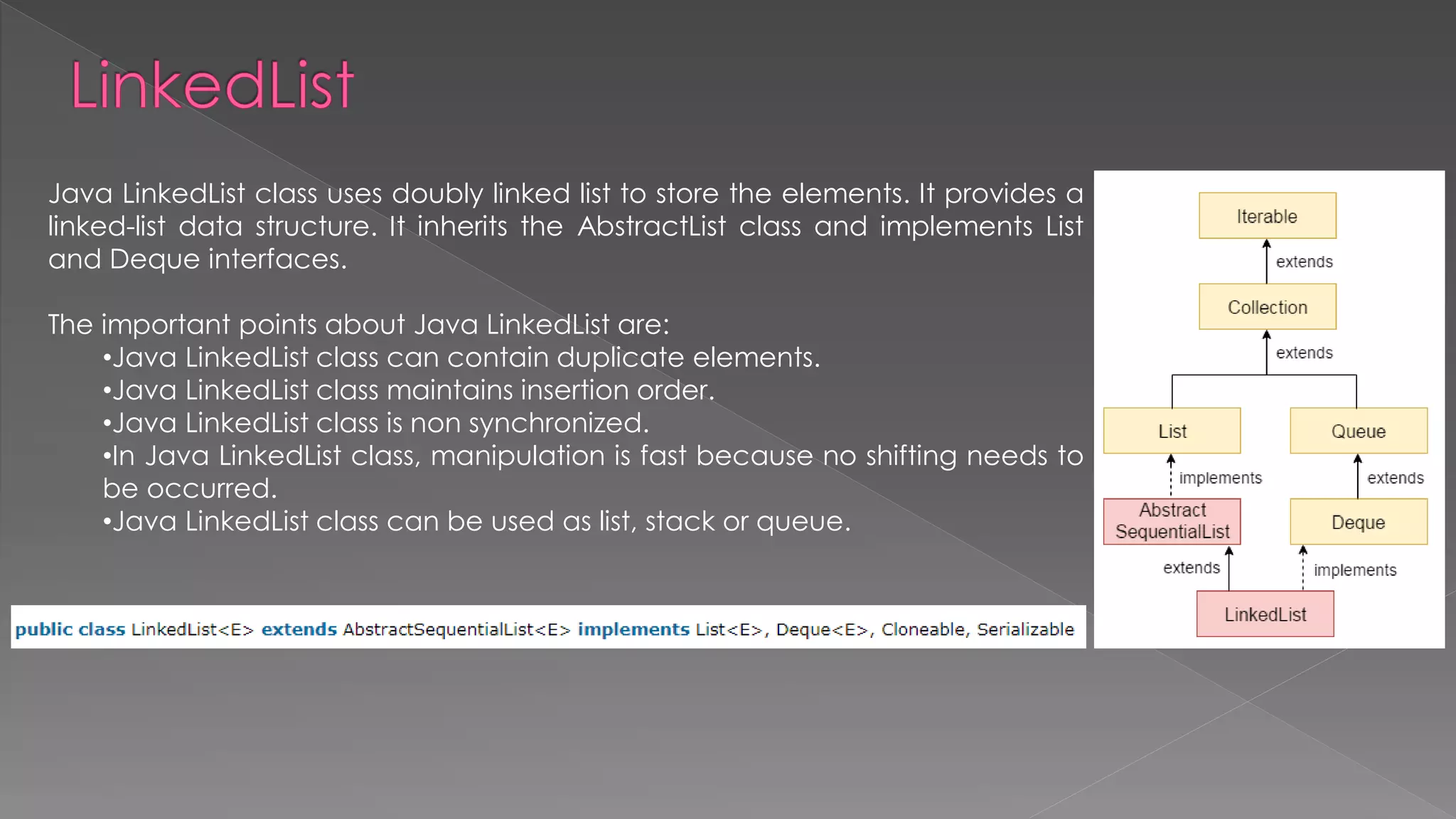 Java LinkedList class uses doubly linked list to store the elements. It provides a
linked-list data structure. It inherits the AbstractList class and implements List
and Deque interfaces.
The important points about Java LinkedList are:
•Java LinkedList class can contain duplicate elements.
•Java LinkedList class maintains insertion order.
•Java LinkedList class is non synchronized.
•In Java LinkedList class, manipulation is fast because no shifting needs to
be occurred.
•Java LinkedList class can be used as list, stack or queue.
 
