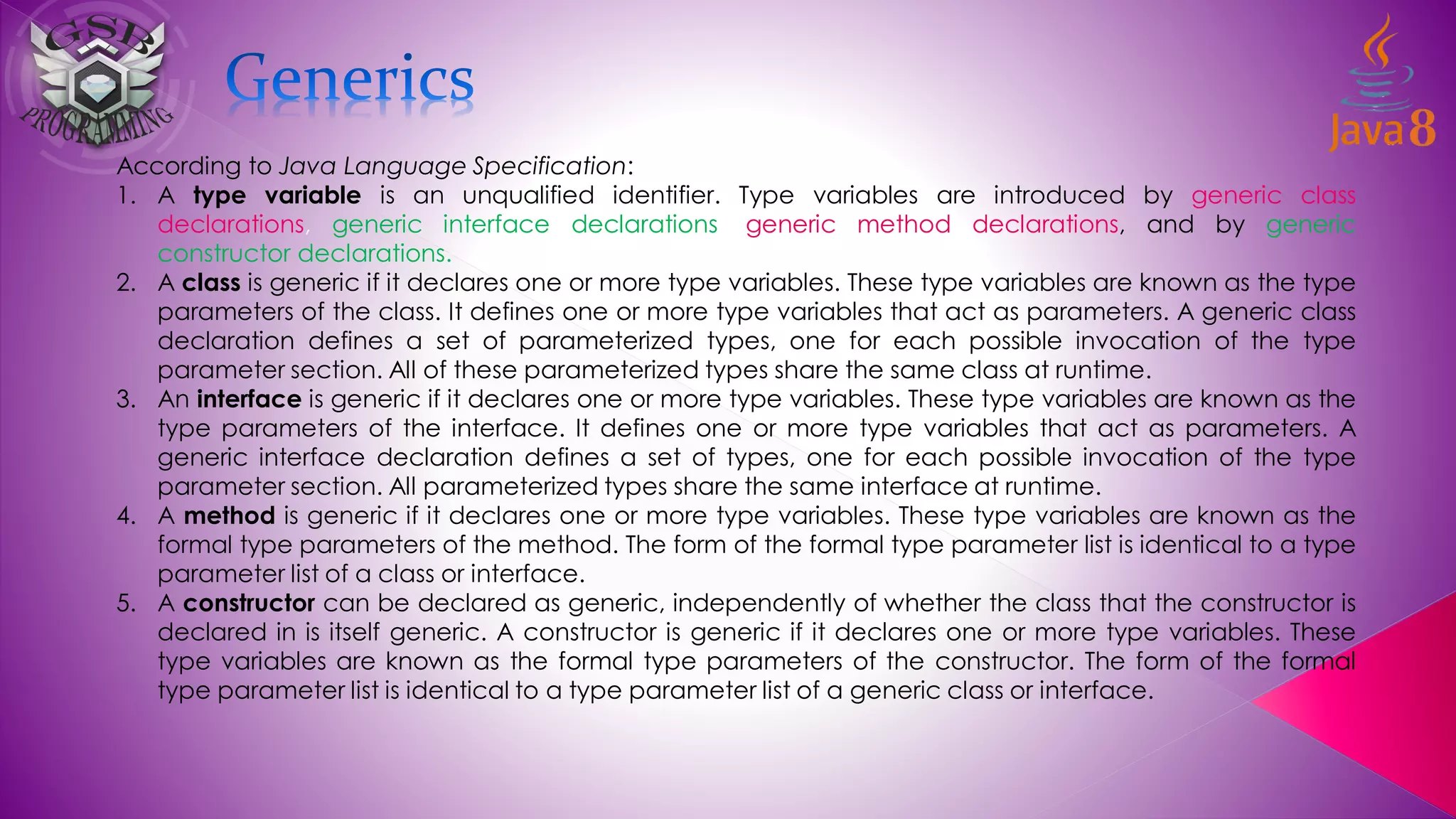 According to Java Language Specification:
1. A type variable is an unqualified identifier. Type variables are introduced by generic class
declarations, generic interface declarations, generic method declarations, and by generic
constructor declarations.
2. A class is generic if it declares one or more type variables. These type variables are known as the type
parameters of the class. It defines one or more type variables that act as parameters. A generic class
declaration defines a set of parameterized types, one for each possible invocation of the type
parameter section. All of these parameterized types share the same class at runtime.
3. An interface is generic if it declares one or more type variables. These type variables are known as the
type parameters of the interface. It defines one or more type variables that act as parameters. A
generic interface declaration defines a set of types, one for each possible invocation of the type
parameter section. All parameterized types share the same interface at runtime.
4. A method is generic if it declares one or more type variables. These type variables are known as the
formal type parameters of the method. The form of the formal type parameter list is identical to a type
parameter list of a class or interface.
5. A constructor can be declared as generic, independently of whether the class that the constructor is
declared in is itself generic. A constructor is generic if it declares one or more type variables. These
type variables are known as the formal type parameters of the constructor. The form of the formal
type parameter list is identical to a type parameter list of a generic class or interface.
 