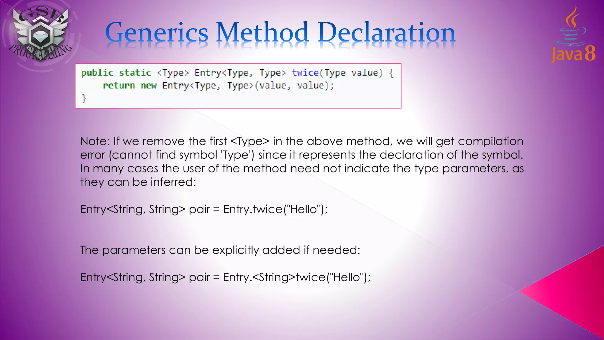 Note: If we remove the first <Type> in the above method, we will get compilation
error (cannot find symbol 'Type') since it represents the declaration of the symbol.
In many cases the user of the method need not indicate the type parameters, as
they can be inferred:
Entry<String, String> pair = Entry.twice("Hello");
The parameters can be explicitly added if needed:
Entry<String, String> pair = Entry.<String>twice("Hello");
 