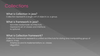 What is Collection in java?
Collection represents a single unit of objects i.e. a group.
What is framework in java?
•provides readymade architecture.
•represents set of classes and interface.
•is optional.
What is Collection framework?
Collection framework represents a unified architecture for storing and manipulating group of
objects. It has:
•Interfaces and its implementations i.e. classes
•Algorithm
 