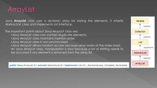 Java ArrayList class uses a dynamic array for storing the elements. It inherits
AbstractList class and implements List interface.
The important points about Java ArrayList class are:
•Java ArrayList class can contain duplicate elements.
•Java ArrayList class maintains insertion order.
•Java ArrayList class is non synchronized.
•Java ArrayList allows random access because array works at the index basis.
•In Java ArrayList class, manipulation is slow because a lot of shifting needs to
be occurred if any element is removed from the array list.
 