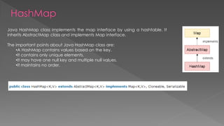 Java HashMap class implements the map interface by using a hashtable. It
inherits AbstractMap class and implements Map interface.
The important points about Java HashMap class are:
•A HashMap contains values based on the key.
•It contains only unique elements.
•It may have one null key and multiple null values.
•It maintains no order.
 