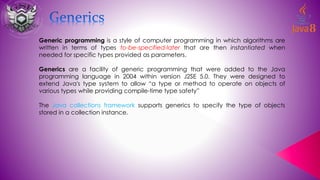 Generic programming is a style of computer programming in which algorithms are
written in terms of types to-be-specified-later that are then instantiated when
needed for specific types provided as parameters.
Generics are a facility of generic programming that were added to the Java
programming language in 2004 within version J2SE 5.0. They were designed to
extend Java's type system to allow “a type or method to operate on objects of
various types while providing compile-time type safety”
The Java collections framework supports generics to specify the type of objects
stored in a collection instance.
 