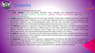 According to Java Language Specification:
1. A type variable is an unqualified identifier. Type variables are introduced by generic class
declarations, generic interface declarations, generic method declarations, and by generic
constructor declarations.
2. A class is generic if it declares one or more type variables. These type variables are known as the type
parameters of the class. It defines one or more type variables that act as parameters. A generic class
declaration defines a set of parameterized types, one for each possible invocation of the type
parameter section. All of these parameterized types share the same class at runtime.
3. An interface is generic if it declares one or more type variables. These type variables are known as the
type parameters of the interface. It defines one or more type variables that act as parameters. A
generic interface declaration defines a set of types, one for each possible invocation of the type
parameter section. All parameterized types share the same interface at runtime.
4. A method is generic if it declares one or more type variables. These type variables are known as the
formal type parameters of the method. The form of the formal type parameter list is identical to a type
parameter list of a class or interface.
5. A constructor can be declared as generic, independently of whether the class that the constructor is
declared in is itself generic. A constructor is generic if it declares one or more type variables. These
type variables are known as the formal type parameters of the constructor. The form of the formal
type parameter list is identical to a type parameter list of a generic class or interface.
 