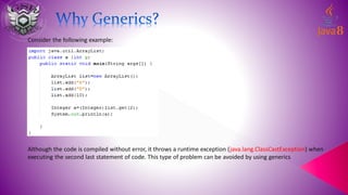 Consider the following example:
Although the code is compiled without error, it throws a runtime exception (java.lang.ClassCastException) when
executing the second last statement of code. This type of problem can be avoided by using generics
 